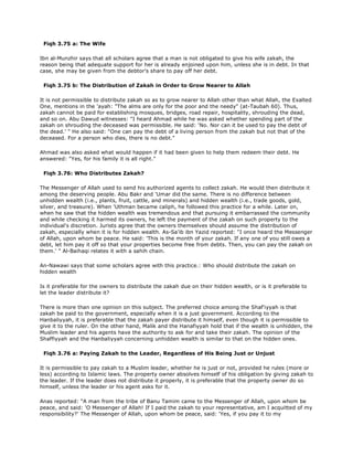 Fiqh 3.75 a: The Wife
Ibn al-Munzhir says that all scholars agree that a man is not obligated to give his wife zakah, the
reason being that adequate support for her is already enjoined upon him, unless she is in debt. In that
case, she may be given from the debtor's share to pay off her debt.
Fiqh 3.75 b: The Distribution of Zakah in Order to Grow Nearer to Allah
It is not permissible to distribute zakah so as to grow nearer to Allah other than what Allah, the Exalted
One, mentions in the 'ayah: "The alms are only for the poor and the needy" (at-Taubah 60). Thus,
zakah cannot be paid for establishing mosques, bridges, road repair, hospitality, shrouding the dead,
and so on. Abu Dawud witnesses: "I heard Ahmad while he was asked whether spending part of the
zakah on shrouding the deceased was permissible. He said: 'No. Nor can it be used to pay the debt of
the dead.' " He also said: "One can pay the debt of a living person from the zakah but not that of the
deceased. For a person who dies, there is no debt."
Ahmad was also asked what would happen if it had been given to help them redeem their debt. He
answered: "Yes, for his family it is all right."
Fiqh 3.76: Who Distributes Zakah?
The Messenger of Allah used to send his authorized agents to collect zakah. He would then distribute it
among the deserving people. Abu Bakr and 'Umar did the same. There is no difference between
unhidden wealth (i.e., plants, fruit, cattle, and minerals) and hidden wealth (i.e., trade goods, gold,
silver, and treasure). When 'Uthman became caliph, he followed this practice for a while. Later on,
when he saw that the hidden wealth was tremendous and that pursuing it embarrassed the community
and while checking it harmed its owners, he left the payment of the zakah on such property to the
individual's discretion. Jurists agree that the owners themselves should assume the distribution of
zakah, especially when it is for hidden wealth. As-Sa'ib ibn Yazid reported: "I once heard the Messenger
of Allah, upon whom be peace. He said: 'This is the month of your zakah. If any one of you still owes a
debt, let him pay it off so that your properties become free from debts. Then, you can pay the zakah on
them.' " Al-Baihaqi relates it with a sahih chain.
An-Nawawi says that some scholars agree with this practice.: Who should distribute the zakah on
hidden wealth
Is it preferable for the owners to distribute the zakah due on their hidden wealth, or is it preferable to
let the leader distribute it?
There is more than one opinion on this subject. The preferred choice among the Shaf'iyyah is that
zakah be paid to the government, especially when it is a just government. According to the
Hanbaliyyah, it is preferable that the zakah payer distribute it himself, even though it is permissible to
give it to the ruler. On the other hand, Malik and the Hanafiyyah hold that if the wealth is unhidden, the
Muslim leader and his agents have the authority to ask for and take their zakah. The opinion of the
Shaffiyyah and the Hanbaliyyah concerning unhidden wealth is similar to that on the hidden ones.
Fiqh 3.76 a: Paying Zakah to the Leader, Regardless of His Being Just or Unjust
It is permissible to pay zakah to a Muslim leader, whether he is just or not, provided he rules (more or
less) according to Islamic laws. The property owner absolves himself of his obligation by giving zakah to
the leader. If the leader does not distribute it properly, it is preferable that the property owner do so
himself, unless the leader or his agent asks for it.
Anas reported: "A man from the tribe of Banu Tamim came to the Messenger of Allah, upon whom be
peace, and said: 'O Messenger of Allah! If I paid the zakah to your representative, am I acquitted of my
responsibility?' The Messenger of Allah, upon whom be peace, said: 'Yes, if you pay it to my
 