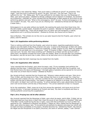 narrated that a man asked Ibn 'Abbas, "How much water is sufficient for ghusl?" He answered, "One
madd." "And how much is sufficient for ghusl?" He said, "One sa'a." The man said, "That is not
sufficient for me." "Ibn 'Abbas said, "No? It was sufficient for one better than you, the Messenger of
Allah, upon whom be peace." (Related by Ahmad, al-Bazaar and at-Tabarani in al-Kabeer. Its narrators
are trustworthy.) 'Abdullah ibn 'Umar narrated that the Messenger of Allah passed by Sa'd while he was
performing ablution and said, "What is this extravagance, Sa'd?" He said, "Is there extravagance in the
use of water?" He said, "Yes, even if you are at a flowing river." (Related by Ahmad and Ibn Majah with
a weak chain.)
Extravagance is to use water without any benefit, like washing the parts more than three times. Ibn
Shu'aib's hadith, quoted earlier, illustrates the point in question. 'Abdullah ibn Mughaffal narrated that
he heard the Prophet say, "There will be people from my nation who will transgress in making
supplications and in purifying themselves." (Related by Ahmad, Abu Dawud and an-Nasa'i.)
Says al-Bukhari, "The scholars do not like one to use water beyond what the Prophet, upon whom be
peace, used for ablution.
Fiqh 1.33: Supplication while performing ablution
There is nothing confirmed from the Prophet, upon whom be peace, regarding supplications during
ablution save the hadith of Abu Musa al-Ash'ari who said, "I came to the Messenger of Allah with water.
While he was performing ablution, I heard him supplicate, 'O Allah, forgive my sins. Make my residence
spacious for me and bless me in my provisions.' I said, 'O Prophet of Allah, I heard you supplicating
such and such.' He said, 'Did I leave anything out?" (Related by an-Nasa'i and Ibn as-Sunni with a
sahih chain.) An-Nawawi includes this event under the chapter, What is to be said after one completes
the ablution, and Ibn as-Sunni has it under, What is to be said when one is in the state of ablution.
An-Nawawi holds that both meanings may be implied from the hadith.
Fiqh 1.34: Supplication after ablution
'Umar reported that the Prophet, upon whom be peace, said, "If one completes (and perfects) the
ablution and then says, 'I testify that there is no god except Allah, the One Who has no partner, and
that Muhammad is His slave and Messenger," the eight gates of paradise will be opened for him and he
may enter any of them that he wishes." (Related by Muslim.)
Abu Sa'eed al-Khudri reported that the Prophet said, "Whoever makes ablution and says, 'Glory be to
Thee, O Allah, and the praise be to Thee. I bear witness that there is no god except You. I beg Your
forgiveness and I repent unto you,' will have it written for him, and placed on a tablet which will not be
broken until the Day of Resurrection. This hadith is related by at-Tabarani in al-Ausat. Its narrators are
of the sahih. An-Nasa'i has it with the wording. "It will be stamped with a seal, placed below the throne,
and it will not be broken until the Day of Resurrection." The correct statement is that it is mauqoof.
As for the supplication, "Allah, cause me to be from among the repentant, and cause me to be from
among the pure," it has been narrated by at-Tirmizhi who said, "Its chain is muzhtarib and there is
nothing authentic concerning this (supplication)."
Fiqh 1.34 a: Praying two rak'ah after ablution
Abu Hurairah reported that the Messenger of Allah, upon whom be peace, said to Bilal, "O Bilal, tell me
what good deed you have done in Islam that I hear the sound of your footsteps in Paradise?" Bilal said,
"That after I purify myself during the day or night, I pray with that purification as much as Allah has
destined for me." (Related by al-Bukhari and Muslim.) 'Uqbah ibn 'Aamr related that the Messenger of
Allah, upon whom be peace, said, "If one performs and perfects his ablution and prays two rak'ah with
his heart and face (completely on his prayer), Paradise becomes his." (Related by Muslim, Abu Dawud,
Ibn Majah and Ibn Khuzaimah in his Sahih.) Khumran, the client of 'Uthman, added, "I saw 'Uthman
 