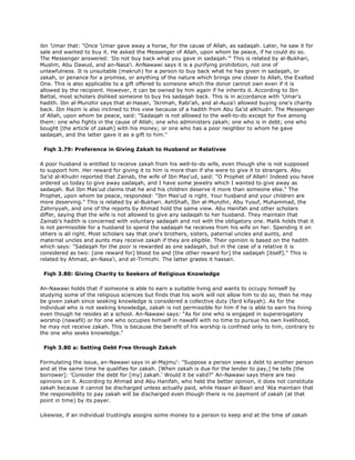ibn 'Umar that: "Once 'Umar gave away a horse, for the cause of Allah, as sadaqah. Later, he saw it for
sale and wanted to buy it. He asked the Messenger of Allah, upon whom be peace, if he could do so.
The Messenger answered: 'Do not buy back what you gave in sadaqah.'" This is related by al-Bukhari,
Muslim, Abu Dawud, and an-Nasa'i. AnNawawi says it is a purifying prohibition, not one of
unlawfulness. It is unsuitable (makruh) for a person to buy back what he has given in sadaqah, or
zakah, or penance for a promise, or anything of the nature which brings one closer to Allah, the Exalted
One. This is also applicable to a gift offered to someone which the donor cannot own even if it is
allowed by the recipient. However, it can be owned by him again if he inherits it. According to Ibn
Battal, most scholars disliked someone to buy his sadaqah back. This is in accordance with 'Umar's
hadith. Ibn al-Munzhir says that al-Hasan, 'Ikrimah, Rabi'ah, and al-Auza'i allowed buying one's charity
back. Ibn Hazm is also inclined to this view because of a hadith from Abu Sa'id alKhudri. The Messenger
of Allah, upon whom be peace, said: "Sadaqah is not allowed to the well-to-do except for five among
them: one who fights in the cause of Allah; one who administers zakah; one who is in debt; one who
bought [the article of zakah] with his money; or one who has a poor neighbor to whom he gave
sadaqah, and the latter gave it as a gift to him."
Fiqh 3.79: Preference in Giving Zakah to Husband or Relativee
A poor husband is entitled to receive zakah from his well-to-do wife, even though she is not supposed
to support him. Her reward for giving it to him is more than if she were to give it to strangers. Abu
Sa'id al-Khudri reported that Zainab, the wife of Ibn Mas'ud, said: "O Prophet of Allah! Indeed you have
ordered us today to give away sadaqah, and I have some jewelry which I wanted to give away as
sadaqah. But Ibn Mas'ud claims that he and his children deserve it more than someone else." The
Prophet, upon whom be peace, responded: "Ibn Mas'ud is right. Your husband and your children are
more deserving." This is related by al-Bukhari. AshShafi, Ibn al-Munzhir, Abu Yusuf, Muhammad, the
Zahiriyyah, and one of the reports by Ahmad hold the same view. Abu Hanifah and other scholars
differ, saying that the wife is not allowed to give any sadaqah to her husband. They maintain that
Zainab's hadith is concerned with voluntary sadaqah and not with the obligatory one. Malik holds that it
is not permissible for a husband to spend the sadaqah he receives from his wife on her. Spending it on
others is all right. Most scholars say that one's brothers, sisters, paternal uncles and aunts, and
maternal uncles and aunts may receive zakah if they are eligible. Their opinion is based on the hadith
which says: "Sadaqah for the poor is rewarded as one sadaqah, but in the case of a relative it is
considered as two: [one reward for] blood tie and [the other reward for] the sadaqah [itself]." This is
related by Ahmad, an-Nasa'i, and at-Tirmizhi. The latter grades it hassan.
Fiqh 3.80: Giving Charity to Seekers of Religious Knowledge
An-Nawawi holds that if someone is able to earn a suitable living and wants to occupy himself by
studying some of the religious sciences but finds that his work will not allow him to do so, then he may
be given zakah since seeking knowledge is considered a collective duty (fard kifayah). As for the
individual who is not seeking knowledge, zakah is not permissible for him if he is able to earn his living
even though he resides at a school. An-Nawawi says: "As for one who is engaged in supererogatory
worship (nawafil) or for one who occupies himself in nawafil with no time to pursue his own livelihood,
he may not receive zakah. This is because the benefit of his worship is confined only to him, contrary to
the one who seeks knowledge."
Fiqh 3.80 a: Setting Debt Free through Zakah
Formulating the issue, an-Nawawi says in al-Majmu': "Suppose a person owes a debt to another person
and at the same time he qualifies for zakah. [When zakah is due for the lender to pay,] he tells [the
borrower]: 'Consider the debt for [my] zakah.' Would it be valid?" An-Nawawi says there are two
opinions on it. According to Ahmad and Abu Hanifah, who held the better opinion, it does not constitute
zakah because it cannot be discharged unless actually paid, while Hasan al-Basri and 'Ata maintain that
the responsibility to pay zakah will be discharged even though there is no payment of zakah (at that
point in time) by its payer.
Likewise, if an individual trustingly assigns some money to a person to keep and at the time of zakah
 