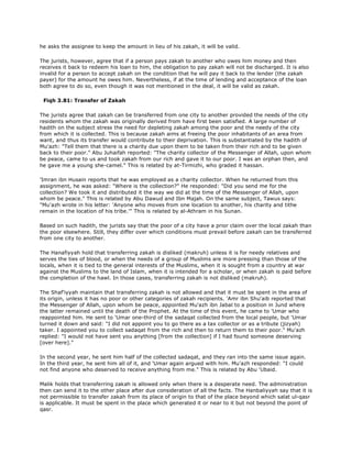 he asks the assignee to keep the amount in lieu of his zakah, it will be valid.
The jurists, however, agree that if a person pays zakah to another who owes him money and then
receives it back to redeem his loan to him, the obligation to pay zakah will not be discharged. It is also
invalid for a person to accept zakah on the condition that he will pay it back to the lender (the zakah
payer) for the amount he owes him. Nevertheless, if at the time of lending and acceptance of the loan
both agree to do so, even though it was not mentioned in the deal, it will be valid as zakah.
Fiqh 3.81: Transfer of Zakah
The jurists agree that zakah can be transferred from one city to another provided the needs of the city
residents whom the zakah was originally derived from have first been satisfied. A large number of
hadith on the subject stress the need for depleting zakah among the poor and the needy of the city
from which it is collected. This is because zakah aims at freeing the poor inhabitants of an area from
want, and thus its transfer would contribute to their deprivation. This is substantiated by the hadith of
Mu'azh: "Tell them that there is a charity due upon them to be taken from their rich and to be given
back to their poor." Abu Juhaifah reported: "The charity collector of the Messenger of Allah, upon whom
be peace, came to us and took zakah from our rich and gave it to our poor. I was an orphan then, and
he gave me a young she-camel." This is related by at-Tirmizhi, who graded it hassan.
'Imran ibn Husain reports that he was employed as a charity collector. When he returned from this
assignment, he was asked: "Where is the collection?" He responded: "Did you send me for the
collection? We took it and distributed it the way we did at the time of the Messenger of Allah, upon
whom be peace." This is related by Abu Dawud and Ibn Majah. On the same subject, Tawus says:
"Mu'azh wrote in his letter: 'Anyone who moves from one location to another, his charity and tithe
remain in the location of his tribe.'" This is related by al-Athram in his Sunan.
Based on such hadith, the jurists say that the poor of a city have a prior claim over the local zakah than
the poor elsewhere. Still, they differ over which conditions must prevail before zakah can be transferred
from one city to another.
The Hanafiyyah hold that transferring zakah is disliked (makruh) unless it is for needy relatives and
serves the ties of blood, or when the needs of a group of Muslims are more pressing than those of the
locals, when it is tied to the general interests of the Muslims, when it is sought from a country at war
against the Muslims to the land of Islam, when it is intended for a scholar, or when zakah is paid before
the completion of the hawl. In those cases, transferring zakah is not disliked (makruh).
The Shaf'iyyah maintain that transferring zakah is not allowed and that it must be spent in the area of
its origin, unless it has no poor or other categories of zakah recipients. 'Amr ibn Shu'aib reported that
the Messenger of Allah, upon whom be peace, appointed Mu'azh ibn Jabal to a position in Jund where
the latter remained until the death of the Prophet. At the time of this event, he came to 'Umar who
reappointed him. He sent to 'Umar one-third of the sadaqat collected from the local people, but 'Umar
turned it down and said: "I did not appoint you to go there as a tax collector or as a tribute (jizyah)
taker. I appointed you to collect sadaqat from the rich and then to return them to their poor." Mu'azh
replied: "I would not have sent you anything [from the collection] if I had found someone deserving
[over here]."
In the second year, he sent him half of the collected sadaqat, and they ran into the same issue again.
In the third year, he sent him all of it, and 'Umar again argued with him. Mu'azh responded: "I could
not find anyone who deserved to receive anything from me." This is related by Abu 'Ubaid.
Malik holds that transferring zakah is allowed only when there is a desperate need. The administration
then can send it to the other place after due consideration of all the facts. The Hanbaliyyah say that it is
not permissible to transfer zakah from its place of origin to that of the place beyond which salat ul-qasr
is applicable. It must be spent in the place which generated it or near to it but not beyond the point of
qasr.
 