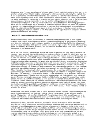 Abu Dawud says: "I heard Ahmad saying 'no' when asked if zakah could be transferred from one city to
another. Asked further, 'What if his [the zakah payer's] relatives are in the other city?' he replied: 'No.
It can be transferred only when the needs of the poor residents of a city have been satisfied.' " This is
based on the preceding hadith of Abu 'Ubaid. Ibn Qudamah holds that even if the zakah payer violated
the above stipulations by transferring it, he would still have met his obligation. Most of the scholars also
support this view. When a man resides in one city and his holdings happen to be in another,
consideration will be given to the city where his holdings are located because the holdings generated
zakah and the eligible people will be eyeing it. If part of the holdings are with the owner and some are
in another city, zakah will be paid on the portion in each city. This applies to zakah on one's holdings.
As for the zakah at the end of Ramadan (zakat ul-fitr), it is distributed in the city where it is due,
whether the payer's holdings are there or not. This is because this type of zakah is associated with the
person rather than with the holdings.
Fiqh 3.83: Errors in the Distribution of Zakah
The topic of recipients versus non-recipients of zakah has already been covered. It does happen,
however, that a zakah payer inadvertantly gives it to an ineligible person at the expense of an eligible
one. Upon the realization of such a mistake, would he be considered to have fulfilled his obligation of
zakah or would it still be a debt upon him until he pays it to the right people? The jurists differ over this
point. Abu Hanifah, Muhammad, al-Hasan, and Abu 'Ubaidah maintain that in such a case he would not
be required to pay another zakah.
Ma'an ibn Yazid reports: "My father set aside a few dinars for sadaqah and gave them to a man in the
mosque. I went and took them and brought them back to my father. He said: 'By Allah! What have you
done?' I consulted the Prophet, upon whom be peace, about it. The Prophet observed: 'O Yazid, for you
is what you intended and O Ma'an, for you is what you have taken.' " This is related by Ahmad and al-
Bukhari. The meaning of this hadith is that sadaqah is supererogatory (nafl); however, the word ma
(meaning what) in laka rna nawayta (for you is what you intended) denotes generalization. Abu Hanifah
and Muhammad are supported in their stand by a hadith from Abu Hurairah which reports the Prophet,
upon whom be peace, saying: "A man [from Banu Isra'il] said [to himself]: 'Tonight I will give away
something in sadaqah.' So he went out with his sadaqah and [unknowlingly] gave it to a thief. The next
moming he was told by the people that he had given sadaqah to a thief. [On hearing this,] he said: 'O
Allah! Praised be You. Certainly I will give sadaqah again.' So, he went out with his sadaqah and
[unknowingly] gave it to an adulteress. The next moming he was told that he had given sadaqah to an
adulteress. The man said: 'O Allah! Praised be You. [I gave my sadaqah] to an adulteress. Certainly I
will give sadaqah again.' Thus he went out with his sadaqah again and [unknowingly] gave it to a rich
person. The next moming the people said that the night before he had given his sadaqah to a wealthy
person. He said: 'O Allah! Praised be You. [I have given my sadaqah] to an adulteress, a thief, and a
rich person.' [In his dreams] he saw someone saying to him: 'The sadaqah you gave to the thief might
make him abstain from stealing, and that given to the adulteress might make her abstain from illegal
sex [adultery], and that given to the wealthy person might make him learn a lesson from it and spend
his wealth, which Allah, the Exalted One, has given him in Allah's cause.' " This is related by Ahmad, al-
Bukhari, and Muslim.
The Prophet, upon whom be peace, said to a man who asked him for sadaqah: "If you were eligible for
zakah, I would have given you your due." He (the Prophet) gave (zakah) to two well built persons
saying: "If you wish, I will give from it [sadaqah]. There is no portion in it for a wealthy person or a
healthy individual who is eaming." Ibn Qudamah says: "If he would have considered the reality of the
rich person, he would not have been contented with what they said [conceming this matter]."
The opinion of Malik, ash-Shaf'i, Abu Yusuf, ath-Thauri, and Ibn al-Munzhir is that it will not be
sufficient for a zakah payer to give it to the undeserving, especially when his mistake becomes clear. In
that case, he should pay zakah once again to those who deserve it. His case is similar to the case of
unpaid debts (owed) to other people. Ahmad says that there are two opinions conceming one paying
zakah to a person whom he thought was poor and later leamed was rich. The first contends it would be
considered paid, while the second says that it would not be. When it becomes known that one who
received zakah is a slave, an unbeliever, a Hashimite (a person from the Prophet's family), or an
ineligible relative of the zakah payer, then one has not discharged one's obligation, the reason being
 