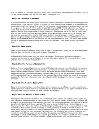 that it is difficult to know who is rich and who is poor: "The ignorant man thinks that since they [who do
not ask for] are modest they are free from want" [al-Baqarah 273].
Fiqh 3.84: Disclosure of Sadaqah
It is pemmissible for the person giving sadaqah to disclose his sadaqah, whether it is of an obligatory or
supererogatory type (nafilah), so long as he does not do it ostentatiously. However, it is preferable not
to disclose it. Allah, the Exalted One, says: "If you publicize your almsgiving, it is alright, but if you hide
it and give it to the poor, it will be better for you" [al-Baqarah 271]. Ahmad, alBukhari, and Muslim
relate from Abu Hurairah that the Prophet, upon whom be peace, said: "Seven people will be shaded by
Allah on the day when there will be no shade except His. These people are: a just ruler, a young man
who has been brought up in the worship of Allah, a man whose heart is attached to the mosque, two
persons who love each other only for Allah's sake and they meet and depart in Allah's cause only, a
person who gives sadaqah so secretly that his left hand does not know what his right hand has given, a
person who remembers Allah in his seclusion and his eyes get filled with tears, and a man who refuses
the call of a chamling woman of noble birth for illicit sex and says: 'I am afraid of Allah, the Exalted
One.' "
Fiqh 3.87: Zakat ul-Fitr
Zakat ul-fitr is a type of sadaqah which must be paid by every Muslim, young and old, male and female,
free and slave, at the end of the month of fasting (Ramadan).
Al-Bukhari and Muslim relate from Ibn 'Umar that he said: "The Prophet, upon whom be peace,
enjoined the payment of one sa' of dates or one sa' of barley as zakat ul-fitr on every Muslim, young
and old, male and female, free and slave."
Fiqh 3.87 a: The Purpose of Zakat ul-Fitr
Zakat ul-fitr was made obligatory in the month of Sha'ban in the second year of the hijrah. Its purpose
is to purify one who fasts from any indecent act or speech and to help the poor and needy. This view is
based upon the hadith reported by Abu Dawud, Ibn Majah, and ad-Daraqutni from Ibn 'Abbas. The
Messenger of Allah, upon whom be peace, enjoined zakat ul-fitr on the one who fasts to shield one's
self from any indecent act or speech and for the purpose of providing food for the needy. It is accepted
as zakah for the person who pays it before the 'id salah, and it is sadaqah for the one who pays it after
the salah.
Fiqh 3.88: Who Must Pay Zakat ul-Fitr
Zakat ul-fitr is incumbent on every free Muslim who possesses one sa' of dates or barley which is not
needed as a basic food for himself or his family for the duration of one day and night. Every free Muslim
must pay zakat ul-fitr for himself, his wife, children, and servants.
Fiqh 3.88 a: The Amount of Zakat ul-Fitr
The required amount of zakat ul-fitr is one sa' of wheat, barley, raisins, dry cottage cheese (aqit), rice,
corn, or similar items considered as basic foods (qut). Abu Hanifah made it permissible to set aside, as
a zakat ul-fitr, an equivalent value and also said that if the payer pays in wheat, one-half of a sa' would
be sufficient. Abu Sa'id al-Khudri reported: "We used to give on behalf of every child, old person,
freeman, and slave during the lifetime of the Messenger of Allah, upon whom be peace, one sa' of food,
or one sa' of dried cottage cheese, or one sa' of barley, or one sa' of dates, or one sa' of raisins as
zakat ul-fitr. We continued to do so until Mu'awiyyah came to us to perform pilgrimage (hajj) or a minor
pilgrimage ( 'umrah). He then addressed the people from the pulpit and said to them: 'I see that two
mudds of wheat of Syria equals one sa' of dates.' The people accepted that." However, Abu Sa'id
contended: "I would continue to give as I used to give, namely, one sa' as long as I live." This is related
by most hadith narrators. At-Tirmizhi remarks: "Some of the scholars gave one sa' from every
 