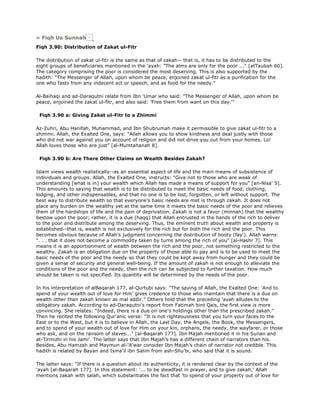 » Fiqh Us Sunnah
Fiqh 3.90: Distribution of Zakat ul-Fitr
The distribution of zakat ul-fitr is the same as that of zakah-- that is, it has to be distributed to the
eight groups of beneficiaries mentioned in the 'ayah: "The alms are only for the poor ..." [atTaubah 60].
The category comprising the poor is considered the most deserving. This is also supported by the
hadith: "The Messenger of Allah, upon whom be peace, enjoined zakat ul-fitr as a purification for the
one who fasts from any indecent act or speech, and as food for the needy."
Al-Baihaqi and ad-Daraqutni relate from Ibn 'Umar who said: "The Messenger of Allah, upon whom be
peace, enjoined the zakat ul-fitr, and also said: 'Free them from want on this day.'"
Fiqh 3.90 a: Giving Zakat ul-Fitr to a Zhimmi
Az-Zuhri, Abu Hanifah, Muhammad, and Ibn Shubrumah make it permissible to give zakat ul-fitr to a
zhimmi. Allah, the Exalted One, says: "Allah allows you to show kindness and deal justly with those
who did not war against you on account of religion and did not drive you out from your homes. Lo!
Allah loves those who are just" [al-Mumtahanah 8].
Fiqh 3.90 b: Are There Other Claims on Wealth Besides Zakah?
Islam views wealth realistically--as an essential aspect of life and the main means of subsistence of
individuals and groups. Allah, the Exalted One, instructs: "Give not to those who are weak of
understanding [what is in] your wealth which Allah has made a means of support for you" [an-Nisa' 5].
This amounts to saying that wealth is to be distributed to meet the basic needs of food, clothing,
lodging, and other indispensables, and that no one is to be lost, forgotten, or left without support. The
best way to distribute wealth so that everyone's basic needs are met is through zakah. It does not
place any burden on the wealthy yet at the same time it meets the basic needs of the poor and relieves
them of the hardships of life and the pain of deprivation. Zakah is not a favor (minnah) that the wealthy
bestow upon the poor; rather, it is a due (haqq) that Allah entrusted in the hands of the rich to deliver
to the poor and distribute among the deserving. Thus, the eminent truth about wealth and property is
established--that is, wealth is not exclusively for the rich but for both the rich and the poor. This
becomes obvious because of Allah's judgment concerning the distribution of booty (fay'). Allah warns:
". . . that it does not become a commodity taken by turns among the rich of you" [al-Hashr 7]. This
means it is an apportionment of wealth between the rich and the poor, not something restricted to the
wealthy. Zakah is an obligation due on the property of those able to pay and is to be used to meet the
basic needs of the poor and the needy so that they could be kept away from hunger and they could be
given a sense of security and general well-being. If the amount of zakah is not enough to alleviate the
conditions of the poor and the needy, then the rich can be subjected to further taxation. How much
should be taken is not specified. Its quantity will be determined by the needs of the poor.
In his interpretation of alBaqarah 177, al-Qurtubi says: "The saying of Allah, the Exalted One: 'And to
spend of your wealth out of love for Him' gives credence to those who maintain that there is a due on
wealth other than zakah known as mal addir." Others hold that the preceding 'ayah alludes to the
obligatory zakah. According to ad-Daraqutni's report from Fatimah bint Qais, the first view is more
convincing. She relates: "Indeed, there is a due on one's holdings other than the prescribed zakah."
Then he recited the following Qur'anic verse: "It is not righteousness that you turn your faces to the
East or to the West, but it is to believe in Allah, the Last Day, the Angels, the Book, the Messengers,
and to spend of your wealth out of love for Him on your kin, orphans, the needy, the wayfarer, or those
who ask, and on the ransom of slaves..." [al-Baqarah 177]. Ibn Majah mentioned it in his Sunan and
at-Tirmizhi in his Jami'. The latter says that Ibn Majah's has a different chain of narrators than his.
Besides, Abu Hamzah and Maymun al-'A'war consider Ibn Majah's chain of narrator not credible. This
hadith is related by Bayan and Isma'il ibn Salim from ash-Shu'bi, who said that it is sound.
The latter says: "If there is a question about its authenticity, it is rendered clear by the context of the
'ayah [al-Baqarah 177]. In this statement: '... to be steadfast in prayer, and to give zakah,' Allah
mentions zakah with salah, which substantiates the fact that 'to spend of your property out of love for
 