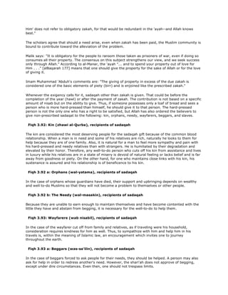 Him' does not refer to obligatory zakah, for that would be redundant in the 'ayah--and Allah knows
best."
The scholars agree that should a need arise, even when zakah has been paid, the Muslim community is
bound to contribute toward the alleviation of the problem.
Malik says: "It is obligatory for the people to ransom those taken as prisoners of war, even if doing so
consumes all their property. The consensus on this subject strengthens our view, and we seek success
only through Allah." According to al-Manar, the 'ayah "... and to spend your property out of love for
Him . . ." [alBaqarah 177] means that one should give the property for the sake of Allah or for the love
of giving it.
Imam Muhammad 'Abduh's comments are: "The giving of property in excess of the due zakah is
considered one of the basic elements of piety (birr) and is enjoined like the prescribed zakah."
Whenever the exigency calls for it, sadaqah other than zakah is given. That could be before the
completion of the year (hawl) or after the payment of zakah. The contribution is not based on a specific
amount of nisab but on the ability to give. Thus, if someone possesses only a loaf of bread and sees a
person who is more hard-pressed than himself, he should give it to that person. The hard-pressed
person is not the only one who has a right to be satisfied, but Allah has also ordered the believers to
give non-prescribed sadaqat to the following: kin, orphans, needy, wayfarers, beggars, and slaves.
Fiqh 3.92: Kin (zhawi al-Qurba), recipients of sadaqah
The kin are considered the most deserving people for the sadaqah gift because of the common blood
relationship. When a man is in need and some of his relatives are rich, naturally he looks to them for
help because they are of one family. Also, it is natural for a man to feel more sympathy and pain with
his hard-pressed and needy relatives than with strangers. He is humiliated by their degradation and
elevated by their honor. Therefore, any well-to-do person who cuts off his kin from assistance and lives
in luxury while his relatives are in a state of misery is devoid of natural feeling or lacks belief and is far
away from goodness or piety. On the other hand, for one who maintains close links with his kin, his
sustenance is assured and his relationship is of beneficence to his kin.
Fiqh 3.92 a: Orphans (wal-yatama), recipients of sadaqah
In the case of orphans whose guardians have died, their support and upbringing depends on wealthy
and well to-do Muslims so that they will not become a problem to themselves or other people.
Fiqh 3.92 b: The Needy (wal-masakin), recipients of sadaqah
Because they are unable to earn enough to maintain themselves and have become contented with the
little they have and abstain from begging, it is necessary for the well-to-do to help them.
Fiqh 3.93: Wayfarere (wab nisabil), recipients of sadaqah
In the case of the wayfarer cut off from family and relatives, as if traveling were his household,
consideration requires kindness for him as well. Thus, to sympathize with him and help him in his
travels is, within the meaning of Islamic law, an encouragement which invites one to journey
throughout the earth.
Fiqh 3.93 a: Beggars (was-sa'ilin), recipients of sadaqah
In the case of beggars forced to ask people for their needs, they should be helped. A person may also
ask for help in order to redress another's need. However, the shari'ah does not approve of begging,
except under dire circumstances. Even then, one should not trespass limits.
 