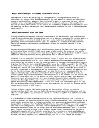 Fiqh 3.93 b: Slaves (wa fi ar-riqab), recipients of sadaqah
The liberation of slaves includes buying and setting them free, helping contracted slaves (al-
mukatabun) pay off their debts, and helping captives buy their way out of captivity. By encouraging
people to spend out of their wealth on slaves, the shari 'ah wants to emancipate the latter. Still, as
important as the emancipation of slaves is, in terms of priorities, it is placed at the end, after the
orphans, the needy, the wayfarer, and the beggar, the reason being that the former fall under the need
for preserving life (which has a higher value), while the latter falls under the right to freedom (a lesser
value than life).
Fiqh 3.93 c: Sadaqah other then Zakat
The legitimacy of giving sadaqah other than that of zakah is not restricted by a time limit or definite
nisab. The amount designated for expenditure need not be a certain percentage (for example, a tithe, a
one-quarter tithe, or a one-tenth tithe). It is an open-ended matter that is left to the beneficence,
generosity, and condition of the one who gives. The protection of a revered (muhtaram) man from
destruction and harm is an obligation upon whoever can help him, but more than that, it is left
unquantified.
People overlook most of the public rights which the Qur'an supports, for these rights seek to establish
an honorable and just social life. People spend only a smalI amount on the needy and even less for
beggars because they are considered the least deserving nowadays. This is due to the fact that beggars
have made begging a profession (hirfah), even though most of them are well-to-do.
Ibn Hazm says: "It is enjoined upon the rich of every country to support their poor, and the ruler has
the authority to force them to do so. This is called for when the pre~,cribed zakah or the holdings of
other Muslims are not enough to meet the needs of the poor. In that case, their food and their clothing
to protect them from the elements and the eyes of the passer-by would be provided by the rich." The
proof for this is in the saying of Allah, the Exalted One: "Give the kinsman his due, and the needy, and
the wayfarer" [al-Isra' 26]. Allah also says: "[Show] kindness to parents, to near kin and orphans, to
the needy, to relatives, to neighbors who are not related to you, to fellow travelers and wayfarers, and
[to the slaves] whom your right hand possesses" [an-Nisa' 36]. Generosity urges support for the
above-mentioned people and forbids harming them. Referring to the guilty in the life to come, the
Qur'an says that they would ask each other: "What brought you to this hellfire?" They will answer: "We
were not of those who prayed, nor did we feed the needy" [al-Muddaththir 42-44]. Thus, Allah links
feeding the needy with performing prayers. According to the following hadith, related by authentic
sources, the Messenger of Allah, upon whom be peace, said: "He who does not have mercy upon
people, Allah's mercy will be kept from him." Anyone upon whom Allah bestowed His grace and who
sees his Muslim brother hungry, in need of clothes, and miserable, and still does not help him, he will,
indeed, deprive himself of Allah's mercy.
'Uthman an-Nahdi reported that 'Abdurrahman ibn Abi Bakr as-Siddiq informed him that the
companions of as-Saffah were poor and that the Messenger of Allah, upon whom be peace, said: "He
who has enough food for two, let him invite a third, and he who has food for four, let him invite a fifth
or a sixth."
It is related from Ibn 'Umar that the Messenger of Allah, upon whom be peace, said: "A Muslim is a
brother of another, and he should neither do injustice to him nor betray him." Thus, anyone who lets a
needy Muslim go without food or clothes while, in fact, he is able to feed and clothe him would have
betrayed him. It is related from Abu Sa'id al-Khudri that the Messenger of Allah, upon whom be peace,
said: "He whose holdings exceed his needs, let him support the one whose holdings do not, and he
whose food exceeds his needs, let him share it with him who does not have food." Abu Sa'id al-Khudri
says: "Then he mentioned so many kinds of property that we thought no one of us had the right to
have anything surplus with us." This is the consensus of the companions, as it was reported by Abu
Sa'id alKhudri. Concerning this tradition, it is reported on the authority of Abu Musa al-Ash'ari that the
Prophet, upon whom be peace, said: "Feed the hungry, visit the sick, and ransom the prisoner."
 
