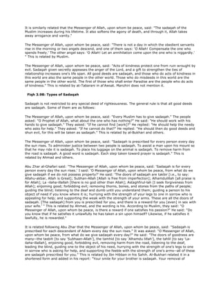 It is similarly related that the Messenger of Allah, upon whom be peace, said: "The sadaqah of the
Muslim increases during his lifetime. It also softens the agony of death, and through it, Allah takes
away arrogance and vanity."
The Messenger of Allah, upon whom be peace, said: "There is not a day in which the obedient servants
rise in the morning or two angels descend, and one of them says: 'O Allah! Compensate the one who
spends freely.' The other angel says: 'O Allah! Let an annihilation come upon the one who is niggardly.'
" This is related by Muslim.
The Messenger of Allah, upon whom be peace, said: "Acts of kindness protect one from ruin wrought by
evil. Sadaqah given secretly appeases the anger of the Lord, and a gift to strengthen the ties of
relationship increases one's life span. All good deeds are sadaqah, and those who do acts of kindness in
this world are also the same people in the other world. Those who do misdeeds in this world are the
same people in the other world. The first of those who shall enter Paradise are the people who do acts
of kindness." This is related by at-Tabarani in al'Awsat. Manzhiri does not mention it.
Fiqh 3.98: Types of Sadaqah
Sadaqah is not restricted to any special deed of righteousness. The general rule is that all good deeds
are sadaqah. Some of them are as follows:
The Messenger of Allah, upon whom be peace, said: "Every Muslim has to give sadaqah." The people
asked: "O Prophet of Allah, what about the one who has nothing?" He said: "He should work with his
hands to give sadaqah." They asked: "If he cannot find [work]?" He replied: "He should help the needy
who asks for help." They asked: "If he cannot do that?" He replied: "He should then do good deeds and
shun evil, for this will be taken as sadaqah." This is related by al-Bukhari and others.
The Messenger of Allah, upon whom be peace, said: "Sadaqah is prescribed for every person every day
the sun rises. To administer justice between two people is sadaqah. To assist a man upon his mount so
that he may ride it is sadaqah. To place his luggage on the animal is sadaqah. To remove harm from
the road is sadaqah. A good word is sadaqah. Each step taken toward prayer is sadaqah." This is
related by Ahmad and others.
Abu Zhar al-Ghafari said: "The Messenger of Allah, upon whom be peace, said: 'Sadaqah is for every
person every day the sun rises.' I said: 'O Messenger of Allah, upon whom be peace, from what do we
give sadaqah if we do not possess property?' He said: 'The doors of sadaqah are takbir [i.e., to say:
Allahu-akbar, Allah is Great]; Subhan-Allah [Allah is free from imperfection]; Alhamdulillah [all praise is
for Allah]; La -ilaha-illallah [there is no god other than Allah]; Astaghfirul-lah [I seek forgiveness from
Allah]; enjoining good; forbidding evil; removing thorns, bones, and stones from the paths of people;
guiding the blind; listening to the deaf and dumb until you understand them; guiding a person to his
object of need if you know where it is; hurrying with the strength of your legs to one in sorrow who is
appealing for help; and supporting the weak with the strength of your arms. These are all the doors of
sadaqah. [The sadaqah] from you is prescribed for you, and there is a reward for you [even] in sex with
your wife.' " This is related by Ahmad, and the wording is his. According to Muslim, they said: "O
Messenger of Allah, upon whom be peace, is there a reward if one satisfies his passion?" He said: "Do
you know that if he satisfies it unlawfully he has taken a sin upon himself? Likewise, if he satisfies it
lawfully, he is rewarded."
It is related following Abu Zhar that the Messenger of Allah, upon whom be peace, said: "Sadaqah is
prescribed for each descendant of Adam every day the sun rises." It was asked: "O Messenger of Allah,
upon whom be peace, from what do we give sadaqah every day?" He said: "The doors of goodness are
many--the tasbih [to say 'Subhaan-Allah'], the tamhid [to say 'Alhamdu lillah'], the tahlil [to say 'La-
ilaha-illallah], enjoining good, forbidding evil, removing harm from the road, listening to the deaf,
leading the blind, guiding one to the object of his need, hurrying with the strength of one's legs to one
in sorrow who is asking for help, and supporting the feeble with the strength of one's arms--all of these
are sadaqah prescribed for you." This is related by Ibn Hibban in his Sahih. Al-Bukhari related it in a
shortened form and added in his report: "Your smile for your brother is sadaqah. Your removal of
 