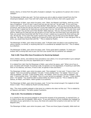 stones, thorns, or bones from the paths of people is sadaqah. Your guidance of a person who is lost is
sadaqah."
The Messenger of Allah also said: "He from among you who is able to protect himself from the Fire
should give sadaqah, even if but with half a date. If he does not find it, then with a good word."
The Messenger of Allah, upon whom be peace, said: "Allah, the Majestic and Mighty, shall say on the
Day of Judgment: 'O son of man! I was ill and you did not visit me.' He will reply: 'O my Lord! How
could I visit You and You are the Lord of the Worlds?' Allah shall say: 'Did you not know that My slave,
so-and-so, was ill and you did not visit him? If you had visited him, you would have found Me with him.
O son of man! I asked you for food and you did not give it to me.' He will reply: 'O my Lord! How could
I give You food--You are the Lord of the Worlds?' Allah shall say: 'Did you not know that My slave, so-
and-so, asked you for food and you did not give it to him? Did you not know that if you had given the
food, you would have found that with Me? O son of man! I asked you to quench My thirst and you did
not.' He will say: 'O my Lord! How could I quench Your thirst--You are the Lord of the Worlds?' Allah
shall say: 'My slave, so-and-so, asked you to quench his thirst and you did not. If you had given him to
drink, you would have found that with Me.' " This is related by Muslim.
The Messenger of Allah, upon whom be peace, said: "A Muslim does not plant or sow anything from
which a person, an animal, or anything eats but it is considered as sadaqah from him." This is related
by al-Bukhari.
The Messenger of Allah, upon whom be peace, said: "Every good deed is sadaqah. To meet your
brother with a smiling face and to pour out from your bucket into his container are sadaqah."
Fiqh 3.100: Those Who Have Precedence for Receiving Sadaqah
One's children, family, and relatives have precedence over others. It is not permissible to give sadaqah
to a stranger when you and your dependents are in need of it.
It is related from Jabir that the Messenger of Allah, upon whom be peace, said: "When one of you is
poor, he starts with himself. If anything is left, he spends it on his dependents. If anything is (still left)
then on his relatives, and then, if more is left, he spends it here and there."
The Messenger of Allah, upon whom be peace, said: "Give sadaqah." A man said: "I have a dinar." He
replied: "Give it to yourself as sadaqah." He said: "I have another dinar." He replied: "Give it to your
wife as sadaqah." He said: "I have another dinar." He replied: "Give it to your child as sadaqah." He
said: "I have another dinar." He replied: "Give it to your servant as sadaqah." He said: "I have another
dinar." He replied: "You would be able to assess better [to whom to give it]." This is related by Abu
Dawud, an-Nasa'i, and Hakim. Hakim grades it as authentic.
The Messenger of Allah, upon whom be peace, said: "A man has sinned enough if he neglects to feed
those in need." This is related by Muslim and Abu Dawud.
Also: "The most excellent sadaqah is that given to a relative who does not like you." This is related by
at-Tabarani and Hakim. The latter grades it authentic.
Fiqh 3.101: The Invalidation of Sadaqah
It is unlawful for the one giving sadaqah to remind the recipient of his generosity, to reproach bim, or
to make a show with his sadaqah. Allah warns: "O you who believe! Do not invalidate your sadaqah by
reminders of your generosity or by injury, like those who spend their property to be seen by men" [al-
Baqarah 264].
The Messenger of Allah, upon whom be peace, said: "There are three [types of people]. Allah shall not
 