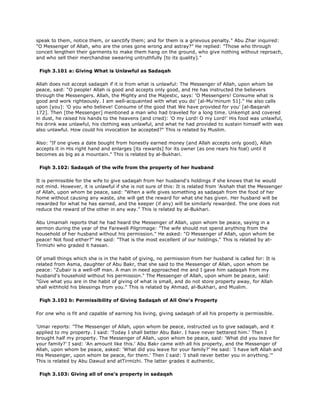 speak to them, notice them, or sanctify them; and for them is a grievous penalty." Abu Zhar inquired:
"O Messenger of Allah, who are the ones gone wrong and astray?" He replied: "Those who through
conceit lengthen their garments to make them hang on the ground, who give nothing without reproach,
and who sell their merchandise swearing untruthfully [to its quality]."
Fiqh 3.101 a: Giving What is Unlawful as Sadaqah
Allah does not accept sadaqah if it is from what is unlawful: The Messenger of Allah, upon whom be
peace, said: "O people! Allah is good and accepts only good, and He has instructed the believers
through the Messengers. Allah, the Mighty and the Majestic, says: 'O Messengers! Consume what is
good and work righteously. I am well-acquainted with what you do' [al-Mu'minum 51]." He also calls
upon [you]: 'O you who believe! Consume of the good that We have provided for you' [al-Baqarah
172]. Then [the Messenger] mentioned a man who had traveled for a long time. Unkempt and covered
in dust, he raised his hands to the heavens (and cried): 'O my Lord! O my Lord!' His food was unlawful,
his drink was unlawful, his clothing was unlawful, and what he had provided to sustain himself with was
also unlawful. How could his invocation be accepted?" This is related by Muslim.
Also: "If one gives a date bought from honestly earned money (and Allah accepts only good), Allah
accepts it in His right hand and enlarges [its rewards] for its owner (as one rears his foal) until it
becomes as big as a mountain." This is related by al-Bukhari.
Fiqh 3.102: Sadaqah of the wife from the property of her husband
It is permissible for the wife to give sadaqah from her husband's holdings if she knows that he would
not mind. However, it is unlawful if she is not sure of this: It is related from 'Aishah that the Messenger
of Allah, upon whom be peace, said: "When a wife gives something as sadaqah from the food of her
home without causing any waste, she will get the reward for what she has given. Her husband will be
rewarded for what he has earned, and the keeper (if any) will be similarly rewarded. The one does not
reduce the reward of the other in any way." This is related by al-Bukhari.
Abu Umamah reports that he had heard the Messenger of Allah, upon whom be peace, saying in a
sermon during the year of the Farewell Pilgrimage: "The wife should not spend anything from the
household of her husband without his permission." He asked: "O Messenger of Allah, upon whom be
peace! Not food either?" He said: "That is the most excellent of our holdings." This is related by at-
Tirmizhi who graded it hassan.
Of small things which she is in the habit of giving, no permission from her husband is called for: It is
related from Asma, daughter of Abu Bakr, that she said to the Messenger of Allah, upon whom be
peace: "Zubair is a well-off man. A man in need approached me and I gave him sadaqah from my
husband's household without his permission." The Messenger of Allah, upon whom be peace, said:
"Give what you are in the habit of giving of what is small, and do not store property away, for Allah
shall withhold his blessings from you." This is related by Ahmad, al-Bukhari, and Muslim.
Fiqh 3.102 b: Permissibility of Giving Sadaqah of All One's Property
For one who is fit and capable of earning his living, giving sadaqah of all his property is permissible.
'Umar reports: "The Messenger of Allah, upon whom be peace, instructed us to give sadaqah, and it
applied to my property. I said: 'Today I shall better Abu Bakr. I have never bettered him.' Then I
brought half my property. The Messenger of Allah, upon whom be peace, said: 'What did you leave for
your family?' I said: 'An amount like this.' Abu Bakr came with all his property, and the Messenger of
Allah, upon whom be peace, asked: 'What did you leave for your family?' He said: 'I have left Allah and
His Messenger, upon whom be peace, for them.' Then I said: 'I shall never better you in anything.'"
This is related by Abu Dawud and atTirmizhi. The latter grades it authentic.
Fiqh 3.103: Giving all of one's property in sadaqah
 