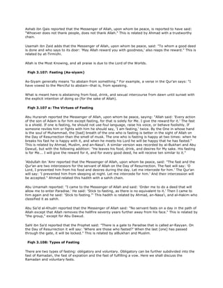 Ashab ibn Qais reported that the Messenger of Allah, upon whom be peace, is reported to have said:
"Whoever does not thank people, does not thank Allah." This is related by Ahmad with a trustworthy
chain.
Usamah ibn Zaid adds that the Messenger of Allah, upon whom be peace, said: "To whom a good deed
is done and who says to its doer: 'May Allah reward you with goodness,' also reaps the reward." This is
related by at-Tirmizhi.
Allah is the Most Knowing, and all praise is due to the Lord of the Worlds.
Fiqh 3.107: Fasting (As-siyam)
As-Siyam generally means "to abstain from something." For example, a verse in the Qur'an says: "I
have vowed to the Merciful to abstain--that is, from speaking.
What is meant here is abstaining from food, drink, and sexual intercourse from dawn until sunset with
the explicit intention of doing so (for the sake of Allah).
Fiqh 3.107 a: The Virtues of Fasting
Abu Hurairah reported the Messenger of Allah, upon whom be peace, saying: "Allah said: 'Every action
of the son of Adam is for him except fasting, for that is solely for Me. I give the reward for it.' The fast
is a shield. If one is fasting, he should not use foul language, raise his voice, or behave foolishly. If
someone reviles him or fights with him he should say, 'I am fasting,' twice. By the One in whose hand
is the soul of Muhammad, the [bad] breath of the one who is fasting is better in the sight of Allah on
the Day of Resurrection than the smell of musk. The one who is fasting is happy at two times: when he
breaks his fast he is happy with it, and when he meets his Lord he will be happy that he has fasted."
This is related by Ahmad, Muslim, and an-Nasa'i. A similar version was recorded by al-Bukhari and Abu
Dawud, but with the following addition: "He leaves his food, drink, and desires for My sake. His fasting
is for Me... I will give the reward for it, and for every good deed, he will receive ten similar to it."
'Abdullah ibn 'Amr reported that the Messenger of Allah, upon whom be peace, said: "The fast and the
Qur'an are two intercessors for the servant of Allah on the Day of Resurrection. The fast will say: 'O
Lord, I prevented him from his food and desires during the day. Let me intercede for him.' The Qur'an
will say: 'I prevented him from sleeping at night. Let me intercede for him.' And their intercession will
be accepted." Ahmad related this hadith with a sahih chain.
Abu Umamah reported: "I came to the Messenger of Allah and said: 'Order me to do a deed that will
allow me to enter Paradise.' He said: 'Stick to fasting, as there is no equivalent to it.' Then I came to
him again and he said: 'Stick to fasting."' This hadith is related by Ahmad, an-Nasa'i, and al-Hakim who
classified it as sahih.
Abu Sa'id al-Khudri reported that the Messenger of Allah said: "No servant fasts on a day in the path of
Allah except that Allah removes the hellfire seventy years further away from his face." This is related by
"the group," except for Abu Dawud.
Sahl ibn Sa'd reported that the Prophet said: "There is a gate to Paradise that is called ar-Rayyan. On
the Day of Resurrection it will say: 'Where are those who fasted?' When the last [one] has passed
through the gate, it will be locked." This is related by alBukhari and Muslim.
Fiqh 3.108: Types of Fasting
There are two types of fasting: obligatory and voluntary. Obligatory can be further subdivided into the
fast of Ramadan, the fast of expiation and the fast of fulfilling a vow. Here we shall discuss the
Ramadan and voluntary fasts.
 