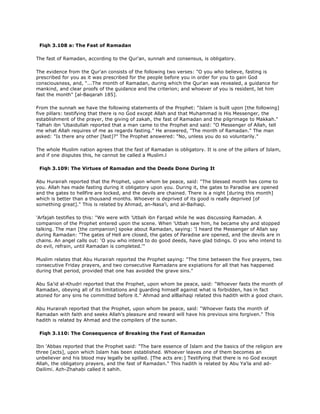 Fiqh 3.108 a: The Fast of Ramadan
The fast of Ramadan, according to the Qur'an, sunnah and consensus, is obligatory.
The evidence from the Qur'an consists of the following two verses: "O you who believe, fasting is
prescribed for you as it was prescribed for the people before you in order for you to gain God
consciousness, and, "...The month of Ramadan, during which the Qur'an was revealed, a guidance for
mankind, and clear proofs of the guidance and the criterion; and whoever of you is resident, let him
fast the month" [al-Baqarah 185].
From the sunnah we have the following statements of the Prophet: "Islam is built upon [the following]
five pillars: testifying that there is no God except Allah and that Muhammad is His Messenger, the
establishment of the prayer, the giving of zakah, the fast of Ramadan and the pilgrimage to Makkah."
Talhah ibn 'Ubaidullah reported that a man came to the Prophet and said: "O Messenger of Allah, tell
me what Allah requires of me as regards fasting." He answered, "The month of Ramadan." The man
asked: "Is there any other [fast]?" The Prophet answered: "No, unless you do so voluntarily."
The whole Muslim nation agrees that the fast of Ramadan is obligatory. It is one of the pillars of Islam,
and if one disputes this, he cannot be called a Muslim.l
Fiqh 3.109: The Virtues of Ramadan and the Deeds Done During It
Abu Hurairah reported that the Prophet, upon whom be peace, said: "The blessed month has come to
you. Allah has made fasting during it obligatory upon you. During it, the gates to Paradise are opened
and the gates to hellfire are locked, and the devils are chained. There is a night [during this month]
which is better than a thousand months. Whoever is deprived of its good is really deprived [of
something great]." This is related by Ahmad, an-Nasa'i, and al-Baihaqi.
'Arfajah testifies to this: "We were with 'Utbah ibn Farqad while he was discussing Ramadan. A
companion of the Prophet entered upon the scene. When 'Utbah saw him, he became shy and stopped
talking. The man [the companion] spoke about Ramadan, saying: 'I heard the Messenger of Allah say
during Ramadan: "The gates of Hell are closed, the gates of Paradise are opened, and the devils are in
chains. An angel calls out: 'O you who intend to do good deeds, have glad tidings. O you who intend to
do evil, refrain, until Ramadan is completed.'"
Muslim relates that Abu Hurairah reported the Prophet saying: "The time between the five prayers, two
consecutive Friday prayers, and two consecutive Ramadans are expiations for all that has happened
during that period, provided that one has avoided the grave sins."
Abu Sa'id al-Khudri reported that the Prophet, upon whom be peace, said: "Whoever fasts the month of
Ramadan, obeying all of its limitations and guarding himself against what is forbidden, has in fact
atoned for any sins he committed before it." Ahmad and alBaihaqi related this hadith with a good chain.
Abu Hurairah reported that the Prophet, upon whom be peace, said: "Whoever fasts the month of
Ramadan with faith and seeks Allah's pleasure and reward will have his previous sins forgiven." This
hadith is related by Ahmad and the compilers of the sunan.
Fiqh 3.110: The Consequence of Breaking the Fast of Ramadan
Ibn 'Abbas reported that the Prophet said: "The bare essence of Islam and the basics of the religion are
three [acts], upon which Islam has been established. Whoever leaves one of them becomes an
unbeliever and his blood may legally be spilled. [The acts are:] Testifying that there is no God except
Allah, the obligatory prayers, and the fast of Ramadan." This hadith is related by Abu Ya'la and ad-
Dailimi. Azh-Zhahabi called it sahih.
 