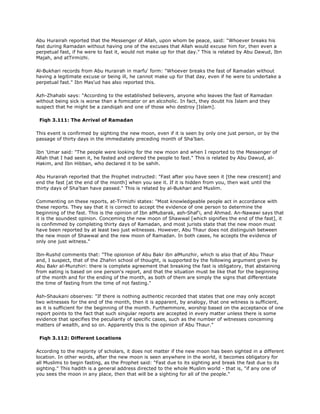 Abu Hurairah reported that the Messenger of Allah, upon whom be peace, said: "Whoever breaks his
fast during Ramadan without having one of the excuses that Allah would excuse him for, then even a
perpetual fast, if he were to fast it, would not make up for that day." This is related by Abu Dawud, Ibn
Majah, and atTirmizhi.
Al-Bukhari records from Abu Hurairah in marfu' form: "Whoever breaks the fast of Ramadan without
having a legitimate excuse or being ill, he cannot make up for that day, even if he were to undertake a
perpetual fast." Ibn Mas'ud has also reported this.
Azh-Zhahabi says: "According to the established believers, anyone who leaves the fast of Ramadan
without being sick is worse than a fomicator or an alcoholic. In fact, they doubt his Islam and they
suspect that he might be a zandiqah and one of those who destroy [Islam].
Fiqh 3.111: The Arrival of Ramadan
This event is confirmed by sighting the new moon, even if it is seen by only one just person, or by the
passage of thirty days in the immediately preceding month of Sha'ban.
Ibn 'Umar said: "The people were looking for the new moon and when I reported to the Messenger of
Allah that I had seen it, he fasted and ordered the people to fast." This is related by Abu Dawud, al-
Hakim, and Ibn Hibban, who declared it to be sahih.
Abu Hurairah reported that the Prophet instructed: "Fast after you have seen it [the new crescent] and
end the fast [at the end of the month] when you see it. If it is hidden from you, then wait until the
thirty days of Sha'ban have passed." This is related by al-Bukhari and Muslim.
Commenting on these reports, at-Tirmizhi states: "Most knowledgeable people act in accordance with
these reports. They say that it is correct to accept the evidence of one person to determine the
beginning of the fast. This is the opinion of Ibn alMubarak, ash-Shaf'i, and Ahmad. An-Nawawi says that
it is the soundest opinion. Conceming the new moon of Shawwal [which signifies the end of the fast], it
is confimmed by completing thirty days of Ramadan, and most jurists state that the new moon must
have been reported by at least two just witnesses. However, Abu Thaur does not distinguish between
the new moon of Shawwal and the new moon of Ramadan. In both cases, he accepts the evidence of
only one just witness."
Ibn-Rushd comments that: "The opionion of Abu Bakr ibn alMunzhir, which is also that of Abu Thaur
and, I suspect, that of the Zhahiri school of thought, is supported by the following argument given by
Abu Bakr al-Munzhiri: there is complete agreement that breaking the fast is obligatory, that abstaining
from eating is based on one person's report, and that the situation must be like that for the beginning
of the month and for the ending of the month, as both of them are simply the signs that differentiate
the time of fasting from the time of not fasting."
Ash-Shaukani observes: "If there is nothing authentic recorded that states that one may only accept
two witnesses for the end of the month, then it is apparent, by analogy, that one witness is sufficient,
as it is sufficient for the beginning of the month. Furthemmore, worship based on the acceptance of one
report points to the fact that such singular reports are accepted in every matter unless there is some
evidence that specifies the peculiarity of specific cases, such as the number of witnesses conceming
matters of wealth, and so on. Apparently this is the opinion of Abu Thaur."
Fiqh 3.112: Different Locations
According to the majority of scholars, it does not matter if the new moon has been sighted in a different
location. In other words, after the new moon is seen anywhere in the world, it becomes obligatory for
all Muslims to begin fasting, as the Prophet said: "Fast due to its sighting and break the fast due to its
sighting." This hadith is a general address directed to the whole Muslim world - that is, "if any one of
you sees the moon in any place, then that will be a sighting for all of the people."
 