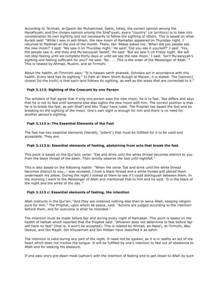 According to 'Ikrimah, al-Qasim ibn Muhammad, Salim, Ishaq, the correct opinion among the
Hanafiyyah, and the chosen opinion among the Shaf'iyyah, every "country" (or territory) is to take into
consideration its own sighting and not necessarily to follow the sighting of others. This is based on what
Kuraib said: "While I was in ash-Sham, the new moon of Ramadan appeared on Thursday night. I
retumed to Madinah at the end of the month. There, Ibn 'Abbas asked me: 'When did you people see
the new moon?' I said: 'We saw it on Thursday night.' He said: 'Did you see it yourself?' I said: 'Yes,
the people saw it, and they and Mu'awiyyyah fasted.' He said: 'But we saw it on Friday night. We will
not stop fasting until we complete thirty days or until we see the new moon.' I said: 'Isn't Mu'awiyyah's
sighting and fasting sufficient for you?' He said: 'No . . . This is the order of the Messenger of Allah.' "
This is related by Ahmad, Muslim, and at-Tirmizhi.
About the hadith, at-Timmizhi says: "It is hassan sahih ghareeb. Scholars act in accordance with this
hadith. Every land has its sighting." In Fath al-'Alam Sharh Bulugh al-Maram, it is stated: The [opinion]
closest [to the truth] is that each land follows its sighting, as well as the areas that are connected to it."
Fiqh 3.113: Sighting of the Crescent by one Person
The scholars of fiqh agree that if only one person sees the new moon, he is to fast. 'Ata differs and says
that he is not to fast until someone else also sights the new moon with him. The correct position is that
he is to break the fast, as ash-Shaf'i and Abu Thaur have ruled. The Prophet has based the fast and its
breaking on the sighting of the moon. One's own sight is enough for him and there is no need for
another person's sighting.
Fiqh 3.113 a: The Essential Elements of the Fast
The fast has two essential elements (literally, "pillars") that must be fulfilled for it to be valid and
acceptable. They are:
Fiqh 3.113 b: Essential elements of fasting, abstaining from acts that break the fast
This point is based on the Qur'anic verse: "Eat and drink until the white thread becomes distinct to you
from the black thread of the dawn. Then strictly observe the fast until nightfall."
This is also based on the following hadith: "When the verse 'Eat and drink until the white thread
becomes distinct to you...' was revealed, I took a black thread and a white thread and placed them
underneath my pillow. During the night I looked at them to see if I could distinguish between them. In
the morning I went to the Messenger of Allah and mentioned that to him and he said: 'It is the black of
the night and the white of the day.'"
Fiqh 3.113 c: Essential elements of fasting, the intention
Allah instructs in the Qur'an: "And they are ordained nothing else than to serve Allah, keeping religion
pure for Him." The Prophet, upon whom be peace, said: "Actions are judged according to the intention
behind them, and for everyone is what he intended."
The intention must be made before fajr and during every night of Ramadan. This point is based on the
hadith of Hafsah which reported that the Prophet said: "Whoever does not determine to fast before fajr
will have no fast" (that is, it won't be accepted). This is related by Ahmad, an-Nasa'i, at-Tirmizhi, Abu
Dawud, and Ibn Majah. Ibn Khuzaimah and Ibn Hibban have classified it as sahih.
The intention is valid during any part of the night. It need not be spoken, as it is in reality an act of the
heart which does not involve the tongue. It will be fulfilled by one's intention to fast out of obedience to
Allah and for seeking His pleasure.
If one eats one's pre-dawn meal (sahoor) with the intention of fasting and to get closer to Allah by such
 