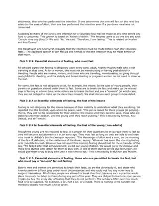 abstinence, then one has performed the intention. If one determines that one will fast on the next day
solely for the sake of Allah, then one has performed the intention even if a pre-dawn meal was not
consumed.
According to many of the jurists, the intention for a voluntary fast may be made at any time before any
food is consumed. This opinion is based on 'Aishah's hadith: "The Prophet came to us one day and said:
'Do you have any [food]?' We said, 'No.' He said: 'Therefore, I am fasting." This is related by Muslim
and Abu Dawud.
The Hanafiyyah and Shaf'iyyah stipulate that the intention must be made before noon (for voluntary
fasts). The apparent opinion of Ibn Mas'ud and Ahmad is that the intention may be made before or
after noon.
Fiqh 3.114: Essential elements of fasting, who must fast
All scholars agree that fasting is obligatory upon every sane, adult, healthy Muslim male who is not
traveling at that time. As for a woman, she must not be menstruating or having post-childbirth
bleeding. People who are insane, minors, and those who are traveling, menstruating, or going through
post-childbirth bleeding, and the elderly and breast-feeding or pregnant women do not need to observe
the fast.
For some, the fast is not obligatory at all, for example, the insane. In the case of young people, their
parents or guardians should order them to fast. Some are to break the fast and make up the missed
days of fasting at a later date, while others are to break the fast and pay a "ransom" (in which case,
they are not obliged to make up the days they missed). We shall discuss each group in more detail.
Fiqh 3.114 a: Essential elements of fasting, the fast of the insane
Fasting is not obligatory for the insane because of their inability to understand what they are doing. 'Ali
reported that the Prophet, upon whom be peace, said: "The pen is raised for three groups [of people]--
that is, they will not be responsible for their actions: the insane until they become sane, those who are
sleeping until they awaken, and the young until they reach puberty." This is related by Ahmad, Abu
Dawud, and at-Tirmizhi.
Fiqh 3.114 b: Essential elements of fasting, the fast of the young [non-adults]
Though the young are not required to fast, it is proper for their guardians to encourage them to fast so
they will become accustomed to it at an early age. They may fast as long as they are able to and then
may break it. ArRabi'a bint Mu'awiyyah reported: "The Messenger of Allah sent a man, on the morning
of the day of 'Ashurah, to the residences of the Ansar, saying: 'Whoever has spent the morning fasting
is to complete his fast. Whoever has not spent this morning fasting should fast for the remainder of the
day.' We fasted after that announcement, as did our young children. We would go to the mosque and
make toys stuffed with cotton for them to play with. If one of them started crying due to hunger, we
would give them a toy to play with until it was time to eat." This is related by al-Bukhari and Muslim.
Fiqh 3.115: Essential elements of fasting, those who are permitted to break the fast, but
who must pay a "ransom" for not fasting
Elderly men and women are permitted to break their fasts, as are the chronically ill, and those who
have to perform difficult jobs under harsh circumstances and who could not find any other way to
support themselves. All of these people are allowed to break their fast, because such a practice would
place too much hardship on them during any part of the year. They are obliged to feed one poor person
[miskin] a day (for every day of fasting that they do not perform). The scholars differ over how much
food is to be supplied, for example, a sa', half a sa', or a madd. There is nothing in the sunnah that
mentions exactly how much is to be given.
 