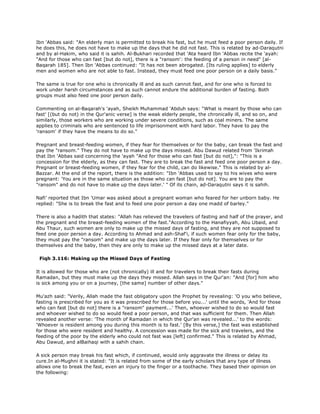 Ibn 'Abbas said: "An elderly man is permitted to break his fast, but he must feed a poor person daily. If
he does this, he does not have to make up the days that he did not fast. This is related by ad-Daraqutni
and by al-Hakim, who said it is sahih. Al-Bukhari recorded that 'Ata heard Ibn 'Abbas recite the 'ayah:
"And for those who can fast [but do not], there is a "ransom': the feeding of a person in need" [al-
Baqarah 185]. Then Ibn 'Abbas continued: "It has not been abrogated. [Its ruling applies] to elderly
men and women who are not able to fast. Instead, they must feed one poor person on a daily basis."
The same is true for one who is chronically ill and as such cannot fast, and for one who is forced to
work under harsh circumstances and as such cannot endure the additional burden of fasting. Both
groups must also feed one poor person daily.
Commenting on al-Baqarah's 'ayah, Sheikh Muhammad 'Abduh says: "What is meant by those who can
fast' [(but do not) in the Qur'anic verse] is the weak elderly people, the chronically ill, and so on, and
similarly, those workers who are working under severe conditions, such as coal miners. The same
applies to criminals who are sentenced to life imprisonment with hard labor. They have to pay the
'ransom' if they have the means to do so."
Pregnant and breast-feeding women, if they fear for themselves or for the baby, can break the fast and
pay the "ransom." They do not have to make up the days missed. Abu Dawud related from 'Ikrimah
that Ibn 'Abbas said concerning the 'ayah "And for those who can fast [but do not],": "This is a
concession for the elderly, as they can fast. They are to break the fast and feed one poor person a day.
Pregnant or breast-feeding women, if they fear for the child, can do likewise." This is related by al-
Bazzar. At the end of the report, there is the addition: "Ibn 'Abbas used to say to his wives who were
pregnant: 'You are in the same situation as those who can fast [but do not]. You are to pay the
"ransom" and do not have to make up the days later.' " Of its chain, ad-Daraqutni says it is sahih.
Nafi' reported that Ibn 'Umar was asked about a pregnant woman who feared for her unborn baby. He
replied: "She is to break the fast and to feed one poor person a day one madd of barley."
There is also a hadith that states: "Allah has relieved the travelers of fasting and half of the prayer, and
the pregnant and the breast-feeding women of the fast."According to the Hanafiyyah, Abu Ubaid, and
Abu Thaur, such women are only to make up the missed days of fasting, and they are not supposed to
feed one poor person a day. According to Ahmad and ash-Shaf'i, if such women fear only for the baby,
they must pay the "ransom" and make up the days later. If they fear only for themselves or for
themselves and the baby, then they are only to make up the missed days at a later date.
Fiqh 3.116: Making up the Missed Days of Fasting
It is allowed for those who are (not chronically) ill and for travelers to break their fasts during
Ramadan, but they must make up the days they missed. Allah says in the Qur'an: "And [for] him who
is sick among you or on a journey, [the same] number of other days."
Mu'azh said: "Verily, Allah made the fast obligatory upon the Prophet by revealing: 'O you who believe,
fasting is prescribed for you as it was prescribed for those before you...' until the words, 'And for those
who can fast [but do not] there is a "ransom" payment...' Then, whoever wished to do so would fast
and whoever wished to do so would feed a poor person, and that was sufficient for them. Then Allah
revealed another verse: 'The month of Ramadan in which the Qur'an was revealed...' to the words:
'Whoever is resident among you during this month is to fast.' [By this verse,] the fast was established
for those who were resident and healthy. A concession was made for the sick and travelers, and the
feeding of the poor by the elderly who could not fast was [left] confirmed." This is related by Ahmad,
Abu Dawud, and alBaihaqi with a sahih chain.
A sick person may break his fast which, if continued, would only aggravate the illness or delay its
cure.In al-Mughni it is stated: "It is related from some of the early scholars that any type of illness
allows one to break the fast, even an injury to the finger or a toothache. They based their opinion on
the following:
 