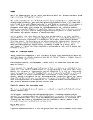 organ
Busrah bint Safwan narrated that the Prophet, upon whom be peace, said, "Whoever touches his sexual
organ cannot pray until he performs ablution."
This hadith is related by "the five." At-Tirmizhi classified it as sahih and al-Bukhari called it the most
authentic report on that topic. Malik, ash-Shaifi, Ahmad and others also narrated it. Abu Dawud said, "I
asked Ahmad, 'Is the hadith of Busrah authentic?' He said, 'Certainly it is authentic." In the narration of
Ahmad and an-Nasa'i, Busrah heard the Prophet saying, "Ablution is to be made by the one who
touches his sexual organ." This is general and encompasses touching one's own sexual organs or
touching somebody else's. Abu Hurairah reported the Prophet as saying, "Whoever touches his sexual
organ without any covering (between them) must perform ablution." (Related by Ahmad, Ibn Hibban
and al-Hakim, who classified it as sahih, as did Ibn 'Abdul-Barr.)
Said Ibn as-Sakin, "That hadith is from the best of what has been related on this topic." Ash-Shaf'i
related: "Any man who touches his penis must perform ablution. Any women who touches her vagina
must perform ablution." Commenting on its authenticity, Ibn alQayyim quotes al-Hazimi who says,
"That chain is sahih." The Hanifiyyah are of the opinion, based on the following hadith, that touching
the sexual organ does not nullify the ablution: "A man asked the Prophet if a man who touches his
penis has to perform ablution. Said the Prophet, upon whom be peace, "No, it is just a part of
you." (Related by "the five." Ibn Hibban classified it as sahih, and Ibn al-Madini said, "It is better than
the hadith of Busrah.'')
Fiqh 1.37: Touching a woman
'Aishah related that the Messenger of Allah, upon whom be peace, kissed her while he was fasting and
said, "Kissing does not nullify the ablution, nor does it break the fast." (Related by Ishaq ibn Rahawaih
and al-Bazzar with a good chain.)
Evaluating its authenticity, 'Abdul-Haqq says, "I do not know of any defect in the hadith that could
cause its rejection."
'Aishah also said, "One night, I missed the Messenger of Allah in my bed, and so went to look for him. I
put my hand on the bottom of his feet while he was praying and saying, 'O Allah, I seek refuge in Your
pleasure from Your anger, in Your forgiveness from Your punishment, in You from You. I cannot praise
you as You have praised Yourself" (related by Muslim and at-Tirmizhi, who classified it as sahih.), and
she also reported, 'The Prophet kissed some of his wives and went to prayer, without performing
ablution." (Related by Ahmad and "the four,'' and its narrators are trustworthy.) She also said, "I would
sleep in front of the Prophet, upon whom be peace, with my feet in the direction of the qiblah (to him).
When he made prostrations, he would touch me, and I would move my feet." In another narration it
says, "When he wanted to prostrate, he would touch my legs."
Fiqh 1.38: Bleeding from an unusual place
This involves bleeding due to a wound, cupping or a nosebleed, and regardless of whether the amount
of blood is small or large.
Said al-Hassan, "The Muslims still prayed even while wounded." (Related by al-Bukhari.) He also
reported, "Ibn 'Umar squeezed a pimple until it bled, but he did not renew his ablution. Ibn Abi 'Uqiyy
spat blood and continued his prayer. 'Umar ibn al-Khattab prayed while blood was flowing from him.
'Ibbad ibn Bishr was hit with an arrow while praying, but continued his prayers." (Related by Abu
Dawud, Ibn Khuzaimah, and al-Bukhari in mu 'allaq form.)
Fiqh 1.38 a: Vomit
Regardless of whether the amount of vomit was great or small, there is no sound hadith that it nullifies
 