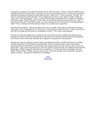 This opinion is based on the report of Muhammad ibn Ka'b who said: "I came to Anas ibn Malik during
Ramadan while he was planning on traveling. His mount was prepared for him, and he was wearing his
clothes for traveling. He asked for some food and ate. I said to him: 'Is this a sunnah?' He said, 'Yes.'
Then he mounted his animal and left." This is related by at-Tirmizhi, who called it hassan.'Ubaid ibn
Jubair said: "During Ramadan, I rode on a ship with Abu Basra al-Ghafari from al-Fustat. He prepared
his food and said, "Come [and eat]." I said: "Are we not still among the houses [of the city - that is,
they had not left yet]?" Abu Basra asked: "Are you turning away from the sunnah of the Messenger of
Allah?" This is related by Ahmad and Abu Dawud. Its narrators are trustworthy.
Ash-Shaukani contends: "These two hadith prove that a traveler may break his fast before he begins
his joumey. Of its credentials, Ibn al-'Arabi says: 'Concerning the hadith of Anas, it is sahih and proves
that one can break the fast when he is prepared to travel.'" This is the correct position.
The type of travel that allows one to break his fast is the same as the traveling which allows one to
shorten the prayers. We have discussed all of the opinions on this point under the section Shortening
the Prayers, and we have also recorded Ibn al-Qayyim's conclusions on this question.
Ahmad, Abu Dawud, al-Baihaqi, and at-Tahawi recorded from Mansur al-Kalbi that Dihya ibn Khalifah
traveled a distance of one farsakh during Ramadan. When he broke his fast, some of the people
accompanying him did likewise. Some of them did not agree with this action. On his return to his city,
Dihya said: "I saw some hing today that I did not suspect I would ever see. The people tumed away the
Messenger of Allah's guidance and that of his companions." He said that about the people who had
fasted. Then he said: "O Allah, take [my soul] to you." All of its narrators are trustworthy, except for
Mansur al-Kalbi... although al-'Ijli affirms his credibility.
Index
Continued
 