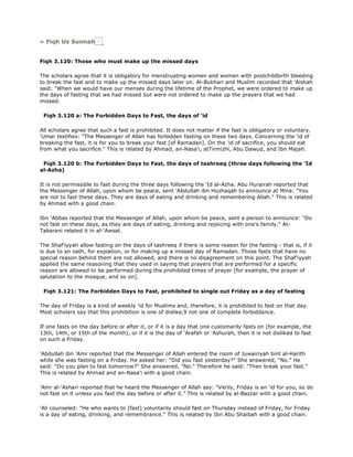 » Fiqh Us Sunnah
Fiqh 3.120: Those who must make up the missed days
The scholars agree that it is obligatory for menstruating women and women with postchildbirth bleeding
to break the fast and to make up the missed days later on. Al-Bukhari and Muslim recorded that 'Aishah
said: "When we would have our menses during the lifetime of the Prophet, we were ordered to make up
the days of fasting that we had missed but were not ordered to make up the prayers that we had
missed.
Fiqh 3.120 a: The Forbidden Days to Fast, the days of 'id
All scholars agree that such a fast is prohibited. It does not matter if the fast is obligatory or voluntary.
'Umar testifies: "The Messenger of Allah has forbidden fasting on these two days. Concerning the 'id of
breaking the fast, it is for you to break your fast [of Ramadan]. On the 'id of sacrifice, you should eat
from what you sacrifice." This is related by Ahmad, an-Nasa'i, atTirmizhi, Abu Dawud, and Ibn Majah.
Fiqh 3.120 b: The Forbidden Days to Fast, the days of tashreeq (three days following the 'Id
al-Azha)
It is not permissible to fast during the three days following the 'Id al-Azha. Abu Hurairah reported that
the Messenger of Allah, upon whom be peace, sent 'Abdullah ibn Huzhaqah to announce at Mina: "You
are not to fast these days. They are days of eating and drinking and remembering Allah." This is related
by Ahmad with a good chain.
Ibn 'Abbas reported that the Messenger of Allah, upon whom be peace, sent a person to announce: "Do
not fast on these days, as they are days of eating, drinking and rejoicing with one's family." At-
Tabarani related it in al-'Awsat.
The Shaf'iyyah allow fasting on the days of tashreeq if there is some reason for the fasting - that is, if it
is due to an oath, for expiation, or for making up a missed day of Ramadan. Those fasts that have no
special reason behind them are not allowed, and there is no disagreement on this point. The Shaf'iyyah
applied the same reasoning that they used in saying that prayers that are performed for a specific
reason are allowed to be performed during the prohibited times of prayer [for example, the prayer of
salutation to the mosque, and so on].
Fiqh 3.121: The Forbidden Days to Fast, prohibited to single out Friday as a day of fasting
The day of Friday is a kind of weekly 'id for Muslims and, therefore, it is prohibited to fast on that day.
Most scholars say that this prohibition is one of dislike,9 not one of complete forbiddance.
If one fasts on the day before or after it, or if it is a day that one customarily fasts on (for example, the
13th, 14th, or 15th of the month), or if it is the day of 'Arafah or 'Ashurah, then it is not disliked to fast
on such a Friday.
'Abdullah ibn 'Amr reported that the Messenger of Allah entered the room of Juwairiyah bint al-Harith
while she was fasting on a Friday. He asked her: "Did you fast yesterday?" She answered, "No." He
said: "Do you plan to fast tomorrow?" She answered, "No." Therefore he said: "Then break your fast."
This is related by Ahmad and an-Nasa'i with a good chain.
'Amr al-'Ashari reported that he heard the Messenger of Allah say: "Verily, Friday is an 'id for you, so do
not fast on it unless you fast the day before or after it." This is related by al-Bazzar with a good chain.
'Ali counseled: "He who wants to [fast] voluntarily should fast on Thursday instead of Friday, for Friday
is a day of eating, drinking, and remembrance." This is related by Ibn Abu Shaibah with a good chain.
 
