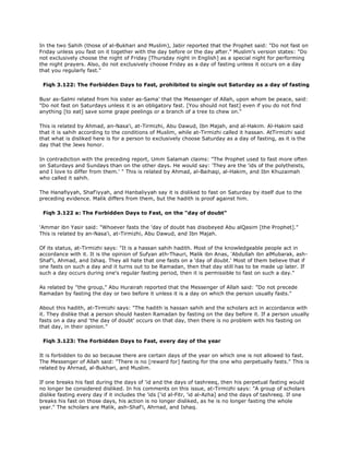 In the two Sahih (those of al-Bukhari and Muslim), Jabir reported that the Prophet said: "Do not fast on
Friday unless you fast on it together with the day before or the day after." Muslim's version states: "Do
not exclusively choose the night of Friday [Thursday night in English] as a special night for performing
the night prayers. Also, do not exclusively choose Friday as a day of fasting unless it occurs on a day
that you regularly fast."
Fiqh 3.122: The Forbidden Days to Fast, prohibited to single out Saturday as a day of fasting
Busr as-Salmi related from his sister as-Sama' that the Messenger of Allah, upon whom be peace, said:
"Do not fast on Saturdays unless it is an obligatory fast. [You should not fast] even if you do not find
anything [to eat] save some grape peelings or a branch of a tree to chew on."
This is related by Ahmad, an-Nasa'i, at-Tirmizhi, Abu Dawud, Ibn Majah, and al-Hakim. Al-Hakim said
that it is sahih according to the conditions of Muslim, while at-Tirmizhi called it hassan. AtTirmizhi said
that what is disliked here is for a person to exclusively choose Saturday as a day of fasting, as it is the
day that the Jews honor.
In contradiction with the preceding report, Umm Salamah claims: "The Prophet used to fast more often
on Saturdays and Sundays than on the other days. He would say: 'They are the 'ids of the polytheists,
and I love to differ from them.' " This is related by Ahmad, al-Baihaqi, al-Hakim, and Ibn Khuzaimah
who called it sahih.
The Hanafiyyah, Shaf'iyyah, and Hanbaliyyah say it is disliked to fast on Saturday by itself due to the
preceding evidence. Malik differs from them, but the hadith is proof against him.
Fiqh 3.122 a: The Forbidden Days to Fast, on the "day of doubt"
'Ammar ibn Yasir said: "Whoever fasts the 'day of doubt has disobeyed Abu alQasim [the Prophet]."
This is related by an-Nasa'i, at-Tirmizhi, Abu Dawud, and Ibn Majah.
Of its status, at-Tirmizhi says: "It is a hassan sahih hadith. Most of the knowledgeable people act in
accordance with it. It is the opinion of Sufyan ath-Thauri, Malik ibn Anas, 'Abdullah ibn alMubarak, ash-
Shaf'i, Ahmad, and Ishaq. They all hate that one fasts on a 'day of doubt.' Most of them believe that if
one fasts on such a day and it turns out to be Ramadan, then that day still has to be made up later. If
such a day occurs during one's regular fasting period, then it is permissible to fast on such a day."
As related by "the group," Abu Hurairah reported that the Messenger of Allah said: "Do not precede
Ramadan by fasting the day or two before it unless it is a day on which the person usually fasts."
About this hadith, at-Tirmizhi says: "The hadith is hassan sahih and the scholars act in accordance with
it. They dislike that a person should hasten Ramadan by fasting on the day before it. If a person usually
fasts on a day and 'the day of doubt' occurs on that day, then there is no problem with his fasting on
that day, in their opinion."
Fiqh 3.123: The Forbidden Days to Fast, every day of the year
It is forbidden to do so because there are certain days of the year on which one is not allowed to fast.
The Messenger of Allah said: "There is no [reward for] fasting for the one who perpetually fasts." This is
related by Ahrnad, al-Bukhari, and Muslim.
If one breaks his fast during the days of 'id and the days of tashreeq, then his perpetual fasting would
no longer be considered disliked. In his comments on this issue, at-Tirmizhi says: "A group of scholars
dislike fasting every day if it includes the 'ids ['id al-Fitr, 'id al-Azha] and the days of tashreeq. If one
breaks his fast on those days, his action is no longer disliked, as he is no longer fasting the whole
year." The scholars are Malik, ash-Shaf'i, Ahrnad, and Ishaq.
 
