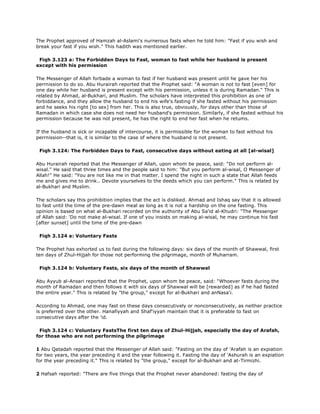 The Prophet approved of Hamzah al-Aslami's nurnerous fasts when he told him: "Fast if you wish and
break your fast if you wish." This hadith was mentioned earlier.
Fiqh 3.123 a: The Forbidden Days to Fast, woman to fast while her husband is present
except with his permission
The Messenger of Allah forbade a woman to fast if her husband was present until he gave her his
perrnission to do so. Abu Hurairah reported that the Prophet said: "A woman is not to fast [even] for
one day while her husband is present except with his permission, unless it is during Ramadan." This is
related by Ahmad, al-Bukhari, and Muslim. The scholars have interpreted this prohibition as one of
forbiddance, and they allow the husband to end his wife's fasting if she fasted without his perrnission
and he seeks his right [to sex] from her. This is also true, obviously, for days other than those of
Ramadan in which case she does not need her husband's permission. Similarly, if she fasted without his
permission because he was not present, he has the right to end her fast when he retums.
If the husband is sick or incapable of intercourse, it is permissible for the woman to fast without his
perrnission--that is, it is similar to the case of where the husband is not present.
Fiqh 3.124: The Forbidden Days to Fast, consecutive days without eating at all [al-wisal]
Abu Hurairah reported that the Messenger of Allah, upon whom be peace, said: "Do not perforrn al-
wisal." He said that three times and the people said to him: "But you perform al-wisal, O Messenger of
Allah!" He said: "You are not like me in that matter. I spend the night in such a state that Allah feeds
me and gives me to drink.. Devote yourselves to the deeds which you can perform." This is related by
al-Bukhari and Muslim.
The scholars say this prohibition implies that the act is disliked. Ahmad and Ishaq say that it is allowed
to fast until the time of the pre-dawn meal as long as it is not a hardship on the one fasting. This
opinion is based on what al-Bukhari recorded on the authority of Abu Sa'id al-Khudri: "The Messenger
of Allah said: 'Do not make al-wisal. If one of you insists on making al-wisal, he may continue his fast
[after sunset] until the time of the pre-dawn
Fiqh 3.124 a: Voluntary Fasts
The Prophet has exhorted us to fast during the following days: six days of the month of Shawwal, first
ten days of Zhul-Hijjah for those not performing the pilgrimage, month of Muharram.
Fiqh 3.124 b: Voluntary Fasts, six days of the month of Shawwal
Abu Ayyub al-Ansari reported that the Prophet, upon whom be peace, said: "Whoever fasts during the
month of Ramadan and then follows it with six days of Shawwal will be [rewarded] as if he had fasted
the entire year." This is related by "the group," except for al-Bukhari and anNasa'i.
According to Ahmad, one may fast on these days consecutively or nonconsecutively, as neither practice
is preferred over the other. Hanafiyyah and Shaf'iyyah maintain that it is preferable to fast on
consecutive days after the 'id.
Fiqh 3.124 c: Voluntary FastsThe first ten days of Zhul-Hijjah, especially the day of Arafah,
for those who are not performing the pilgrimage
1 Abu Qatadah reported that the Messenger of Allah said: "Fasting on the day of 'Arafah is an expiation
for two years, the year preceding it and the year following it. Fasting the day of 'Ashurah is an expiation
for the year preceding it." This is related by "the group," except for al-Bukhari and at-Tirmizhi.
2 Hafsah reported: "There are five things that the Prophet never abandoned: fasting the day of
 