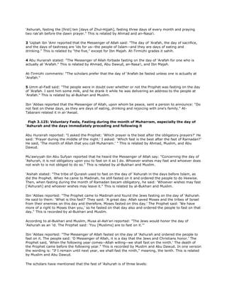 'Ashurah, fasting the [first] ten [days of Zhul-Hijjah], fasting three days of every month and praying
two rak'ah before the dawn prayer." This is related by Ahmad and an-Nasa'i.
3 'Uqbah ibn 'Amr reported that the Messenger of Allah said: "The day of 'Arafah, the day of sacrifice,
and the days of tashreeq are 'ids for us--the people of Islam--and they are days of eating and
drinking." This is related by "the five," except for Ibn Majah. At-Tirmizhi grades it sahih.
4 Abu Hurairah stated: "The Messenger of Allah forbade fasting on the day of 'Arafah for one who is
actually at 'Arafah." This is related by Ahmad, Abu Dawud, an-Nasa'i, and Ibn Majah.
At-Tirmizhi comments: "The scholars prefer that the day of 'Arafah be fasted unless one is actually at
'Arafah."
5 Umm al-Fadl said: "The people were in doubt over whether or not the Prophet was fasting on the day
of 'Arafah. I sent him some milk, and he drank it while he was delivering an address to the people at
'Arafah." This is related by al-Bukhari and Muslim.
Ibn 'Abbas reported that the Messenger of Allah, upon whom be peace, sent a person to announce: "Do
not fast on these days, as they are days of eating, drinking and rejoicing with one's family." At-
Tabarani related it in al-'Awsat.
Fiqh 3.125: Voluntary Fasts, Fasting during the month of Muharram, especially the day of
'Ashurah and the days immediately preceding and following it
Abu Hurairah reported: "I asked the Prophet: 'Which prayer is the best after the obligatory prayers?' He
said: 'Prayer during the middle of the night.' I asked: 'Which fast is the best after the fast of Rarnadan?'
He said, 'The month of Allah that you call Muharram.' " This is related by Ahmad, Muslim, and Abu
Dawud.
Mu'awiyyah ibn Abu Sufyan reported that he heard the Messenger of Allah say: "Concerning the day of
'Ashurah, it is not obligatory upon you to fast on it as I do. Whoever wishes may fast and whoever does
not wish to is not obliged to do so." This is related by al-Bukhari and Muslim.
'Aishah stated: "The tribe of Quraish used to fast on the day of 'Ashurah in the days before Islam, as
did the Prophet. When he came to Madinah, he still fasted on it and ordered the people to do likewise.
Then, when fasting during the month of Ramadan becam obligatory, he said: 'Whoever wishes may fast
['Ashurah] and whoever wishes may leave it." This is related by al-Bukhari and Muslim.
Ibn 'Abbas reported: "The Prophet came to Madinah and found the Jews fasting on the day of 'Ashurah.
He said to them: 'What is this fast?' They said: 'A great day. Allah saved Moses and the tribes of Israel
from their enemies on this day and therefore, Moses fasted on this day.' The Prophet said: 'We have
more of a right to Moses than you,' so he fasted on that day also and ordered the people to fast on that
day." This is recorded by al-Bukhari and Muslim.
According to al-Bukhari and Muslim, Musa al-Ash'ari reported: "The Jews would honor the day of
'Ashurah as an 'id. The Prophet said: 'You [Muslims] are to fast on it.'"
Ibn 'Abbas reported: "The Messenger of Allah fasted on the day of 'Ashurah and ordered the people to
fast on it. The people said: 'O Messenger of Allah, it is a day that the Jews and Christians honor.' The
Prophet said, 'When the following year comes--Allah willing--we shall fast on the ninth.' The death of
the Prophet came before the following year." This is recorded by Muslim and Abu Dawud. In one version
the wording is: "If I remain until next year, we shall fast the ninth," meaning, the tenth. This is related
by Muslim and Abu Dawud.
The scholars have mentioned that the fast of 'Ashurah is of three levels:
 