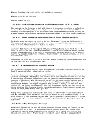 1 fasting three days--that is, on the 9th, 10th, and 11th of Muharram;
2 fasting on the 9th and 10th; and
3 fasting only on the 10th.
Fiqh 3.126: Being generous in providing household provisions on the day of 'Arafah
Jabir reported that the Messenger of Allah said: "Whoever is generous to himself and to his family on
the day of 'Ashurah will have Allah's generosity bestowed on him for the rest of the year." This is
related by al-Baihaqi in ash-Shu'ab and by Ibn 'Abdul-Barr. The hadith has other chains, but they are
all weak; however, strung together these chains strengthen the rank of the hadith, as as-Sakhawi said.
Fiqh 3.127: Fasting most of the month of Sha'ban (the month preceding Ramadan)
The Prophet would fast most of the month of Sha'ban. 'Aishah said: "I never saw the Messenger of
Allah fast a complete month save for Ramadan, and I have never seen him fast more in a month than
he did in Sha'ban." This is related by al-Bukhari and Muslim.
Usamah ibn Zaid inquired: "O Messenger of Allah, I never find you fasting in any month like you do
during the month of Sha'ban." The Prophet responded: "That is a month the people neglect. It comes
between Rajab and Ramadan. It is a month in which the deeds are raised to the Lord of the Worlds. I
love that my deeds be raised while I am fasting." This is related by Abu Dawud, an-Nasa'i, and by Ibn
Khuzaimah in his Sahih.
Some people fast on the 15th of Sha'ban in particular, thinking that that day contains more virtues than
the other days. This is an unsubstantiated claim.
Fiqh 3.127 a: Fasting during the "forbidden" months
The "forbidden" months (during which killing is forbidden) are Zhul-Qidah, ZhulHijjah, Muharram, and
Rajab. It is preferred to fast a lot during these months.
A man from Bahila came to the Prophet and said: "O Messenger of Allah, I am the man who came to
you during the first year." The Prophet, upon whom be peace, said: "What has changed you? You used
to be much more handsome!" He answered: "I did not eat save during the night since I left you." The
Messenger of Allah asked: "Why did you punish yourself? Fast during the month of patience [that is,
Ramadan] and then one day of every month." The man said: "Add something to that for me, for I have
more strength than that." The Prophet responded: "Fast two days [a month]." The man said: "Add
more for me." The Prophet said three times: "Fast from the forbidden months, then leave fasting." He
pointed with three of his fingers by clenching them and releasing them. This is related by Ahmad, Abu
Dawud, Ibn Majah, and al-Baihaqi with a good chain.
Fasting during Rajab contains no more virtue than during any other month. There is no sound report
from the sunnah that states that it has a special reward. All that has been related concerning it is not
strong enough to be used as a proof. Ibn Hajr says: "There is no authentic hadith related to its virtues,
not fasting during it or on certain days of it, nor concerning exclusively making night prayers during
that month."
Fiqh 3.128: Fasting Mondays and Thursdays
Abu Hurairah reported that the most the Prophet would fast would be Monday and Thursday. He was
asked about that and he said: "The actions are presented on every Monday and Thursday. Allah
forgives every Muslim or every believer, except for those who are boycotting each other. He says
[about them]: 'Leave them.' " This is related by Ahmad with a sahih chain. It is recorded in Sahih
 
