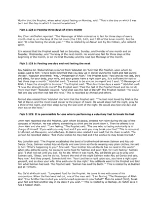 Muslim that the Prophet, when asked about fasting on Monday, said: "That is the day on which I was
born and the day on which I received revelations."
Fiqh 3.128 a: Fasting three days of every month
Abu Zharr al-Ghafari reported: "The Messenger of Allah ordered us to fast for three days of every
month--that is, on the days of the full moon (the 13th, 14th, and 15th of the lunar month). And he
said: 'It is like fasting the whole year.' " This is related by an-Nasa'i and by Ibn Hibban, who called it
sahih.
It is related that the Prophet would fast on Saturday, Sunday, and Monday of one month and on
Tuesday, Wednesday, and Thursday of the next month. He would also fast for three days at the
beginning of the month, or on the first Thursday and the next two Mondays of the month.
Fiqh 3.128 b: Fasting one day and not fasting the next
Abu Salama ibn 'Abdurrahman reported from 'Abdullah ibn 'Amr that the Prophet, upon whom be
peace, said to him: 'I have been informed that you stay up in prayer during the night and fast during
the day. 'Abdullah answered: "Yes, O Messenger of Allah." The Prophet said: "Fast and do not fast, pray
and sleep, for your body, your wife, and your guests have a right upon you. It is sufficient for you to
fast three days a month." 'Abdullah said: "I wanted to be stricter on myself and I said: "O Messenger of
Allah, I have the strength to do more." The Prophet said: "Then fast three days a week." 'Abdullah said:
"I have the strength to do more!" The Prophet said: "Fast the fast of the Prophet David and do not do
more than that!" 'Abdullah inquired: "And what was the fast of David?" The Prophet replied: "He would
fast one day and then not fast the next." This is recorded by Ahmad and others.
Ahmad also related from 'Abdullah ibn 'Amr that the Prophet said: "The fast most loved by Allah is the
fast of David, and the most loved prayer is the prayer of David. He would sleep half the night, pray for
a third of the night, and then sleep during the last sixth of the night. He would also fast one day and
then eat on the next."
Fiqh 3.129: It is permissible for one who is performing a voluntary fast to break his fast
Umm Hani reported that the Prophet, upon whom be peace, entered her room during the day of the
conquest of Makkah. He was offered something to drink and he drank from it. Then he offered it to
Umm Hani and she said: "I am fasting." The Prophet said: "The one who is fasting voluntarily is in
charge of himself. If you wish you may fast and if you wish you may break your fast." This is recounted
by Ahmad, ad-Daraqutni, and alBaihaqi. Al-Hakim also related it and said that its chain is sahih. The
version he recorded states: "And if one wishes he may fast and if he wishes he may break his fast."
Abu Juhaifah said: "The Prophet established the bond of brotherhood between Salman and Abu ad-
Darda. Once, Salman visited Abu ad-Darda and saw Umm ad-Darda wearing very plain clothes. He said
to her: 'What's happening to you?' She said: 'Your brother Abu ad-Darda has no need in this world.'
When Abu adDarda came, he prepared some food for Salman and said: 'Eat, for I am fasting.' Salman
said: 'I shall not eat until you eat.' So he ate. When it was night, Abu ad-Darda got up to pray and
Salman said, 'Sleep,' and he did so. Toward the end of the night Salman woke Abu ad-Darda and said,
Pray now.' And they prayed. Salman told him: 'Your Lord has a right upon you, you have a right upon
yourself, and so does your wife. Give each one its due right.' Abu adDarda went to the Prophet and told
him what Salman had said. The Prophet said: 'Salman has said the truth.' " This is related by al-Bukhari
and at-Tirmizhi.
Abu Sa'id al-Khudri said: "I prepared food for the Prophet. He came to me with some of his
companions. When the food was laid out, one of the men said: 'I am fasting.' The Messenger of Allah
said: 'Your brother has invited you and incurred expenses in your behalf.' Then he asked [him], Break
your fast and fast another day in its place if you wish.' " This is related by al-Baihaqi. Al-Hafizh says it
has a hassan chain.
 