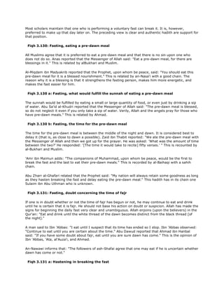 Most scholars maintain that one who is performing a voluntary fast can break it. It is, however,
preferred to make up that day later on. The preceding view is clear and authentic hadith are support for
that position.
Fiqh 3.130: Fasting, eating a pre-dawn meal
All Muslims agree that it is preferred to eat a pre-dawn meal and that there is no sin upon one who
does not do so. Anas reported that the Messenger of Allah said: "Eat a pre-dawn meal, for there are
blessings in it." This is related by alBukhari and Muslim.
Al-Miqdam ibn Madyakrib reported that the Prophet, upon whom be peace, said: "You should eat this
pre-dawn meal for it is a blessed nourishment." This is related by an-Nasa'i with a good chain. The
reason why it is a blessing is that it strengthens the fasting person, makes him more energetic, and
makes the fast easier for him.
Fiqh 3.130 a: Fasting, what would fulfill the sunnah of eating a pre-dawn meal
The sunnah would be fulfilled by eating a small or large quantity of food, or even just by drinking a sip
of water. Abu Sa'id al-Khudri reported that the Messenger of Allah said: "The pre-dawn meal is blessed,
so do not neglect it even if you only take a sip of water. Verily, Allah and the angels pray for those who
have pre-dawn meals." This is related by Ahmad.
Fiqh 3.130 b: Fasting, the time for the pre-dawn meal
The time for the pre-dawn meal is between the middle of the night and dawn. It is considered best to
delay it (that is, as close to dawn a possible). Zaid ibn Thabit reported: "We ate the pre-dawn meal with
the Messenger of Allah and then we got up for the prayer. He was asked: 'What was the amount of time
between the two?' He responded: '[The time it would take to recite] fifty verses.' " This is recounted by
al-Bukhari and Muslim.
'Amr ibn Maimun adds: "The companions of Muhammad, upon whom be peace, would be the first to
break the fast and the last to eat their pre-dawn meals." This is recorded by al-Baihaqi with a sahih
chain.
Abu Zharr al-Ghafari related that the Prophet said: "My nation will always retain some goodness as long
as they hasten breaking the fast and delay eating the pre-dawn meal." This hadith has in its chain one
Sulaim ibn Abu Uthman who is unknown.
Fiqh 3.131: Fasting, doubt concerning the time of fajr
If one is in doubt whether or not the time of fajr has begun or not, he may continue to eat and drink
until he is certain that it is fajr. He should not base his action on doubt or suspicion. Allah has made the
signs for beginning the daily fast very clear and unambiguous. Allah enjoins (upon the believers) in the
Qur'an: "Eat and drink until the white thread of the dawn becomes distinct from the black thread [of
the night]."
A man said to Ibn 'Abbas: "I eat until I suspect that its time has ended so I stop. Ibn 'Abbas observed:
"Continue to eat until you are certain about the time." Abu Dawud reported that Ahmad ibn Hanbal
said: "If you have some doubt about fajr, eat until you are sure dawn has come." This is the opinion of
Ibn 'Abbas, 'Ata, al'Auza'i, and Ahmad.
An-Nawawi informs that: "The followers of ash-Shafai agree that one may eat if he is uncertain whether
dawn has come or not."
Fiqh 3.131 a: Hastening in breaking the fast
 