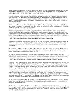 It is preferred for the fasting person to hasten in breaking the fast when the sun has set. Sahl ibn Sad
reported that the Prophet said: "The people will always be with the good as long as they hasten in
breaking the fast." This is related by al-Bukhari and Muslim.
The fast should be broken with an odd number of dates or, if that is not available, with some water.
Anas reported: "The Messenger of Allah would break his fast with ripe dates before he would pray. If
those were not available, he would eat dried dates. If those were not available, he would drink some
water." This hadith is related by Abu Dawud and by al-Hakim, who called it sahih, and by at-Tirmizhi,
who called it hassan.
Sulaiman ibn 'Amr reported that the Prophet said: "If one of you is fasting, he should break his fast
with dates. If dates are not available, then with water, for water is purifying." This is related by Ahmad
and by at-Tirmizhi, who called it hassan sahih.
The preceding hadith also shows that it is preferred to break the fast in the above manner before
praying. After the prayer, the person may continue to eat, but if the evening meal is ready, one may
begin with that. Anas reported that the Messenger of Allah said: "If the food is already presented, eat
before the sunset prayer and do not eat your meals in haste." This is related by al-Bukhari and Muslim.
Fiqh 3.132: Supplications while breaking the fast and while fasting
Ibn Majah related from 'Abdullah ibn 'Amr ibn al-'Aas that the Prophet, upon whom be peace, said: "A
fasting person, upon breaking his fast, has a supplication that will not be rejected. When 'Abdullah
broke his fast he would say: "O Allah, I ask of You, by Your mercy that encompasses everything, to
forgive me."
It is confirmed that the Prophet would say: The thirst has gone, the glands are wet and, Allah willing,
the reward is confirmed. In mursal form, it is reported that he would say: "O Allah, for You I have
fasted and with Your provisions do I break my fast."
At-Tirmizhi recorded, with a good chain, that the Prophet said: "Three people will not have their
supplications rejected: a fasting person until he breaks his fast, a just ruler, and an oppressed person."
Fiqh 3.132 a: Refraining from performing any actions that do not befit the fasting
Fasting is a type of worship that draws one closer to Allah. Allah has prescribed it to purify the soul and
to train it in good deeds. The fasting person must be on guard against any act that may cause him to
lose the benefits of his fast. Thus, his fast will increase his God-consciousness, and Allah says in the
Qur'an: "O you who believe, fasting is prescribed for you as it was prescribed for those before you so
perchance you may attain God consciousness."
Fasting is not just refraining from eating and drinking, but it is also refraining from everything else that
Allah has forbidden. Abu Hurairah reported that the Prophet said: "Fasting is not [abstaining] from
eating and drinking only, but also from vain speech and foul language. If one of you is being cursed or
annoyed, he should say: "I am fasting, I am fasting." This is related by Ibn Khuzaimah, Ibn Hibban, and
al-Hakim. The latter said that it is sahih according to Muslim's criterion.
Abu Hurairah also reported that the Prophet, upon whom be peace, said: "Allah does not need the fast
of one who does not abandon false speech or acting according to his false speech." This is related by
the group, except for Muslim.
Abu Hurairah narrated that the Prophet said: "Perhaps a fasting person will get nothing from his fast
save hunger, and perhaps the one who stands to pray at night will get nothing from his standing except
sleeplessness." This is related by an-Nasa'i, Ibn Majah, and al-Hakim. The latter said that it is sahih
according to alBukhari's criterion.
 