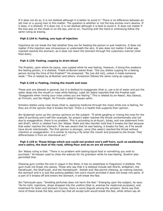 If it does not do so, it is not disliked although it is better to avoid it." There is no difference between an
old man or a young man in this matter. The question is whether or not the kiss excites one's desires. If
it does, it is disliked. If it does not, it is not disliked although it is best to avoid it. It does not matter if
the kiss was on the cheek or on the lips, and so on. Touching with the hand or embracing follow the
same ruling as kissing.
Fiqh 3.134 b: Fasting, any type of injection
Injections do not break the fast whether they are for feeding the person or just medicine. It does not
matter if the injection was intraveinous or underneath the skin. It also does not matter if what was
injected reaches the stomach, as it does not reach the stomach through the customary manner (that
food does).
Fiqh 3.135: Fasting, cupping to drain blood
The Prophet, upon whom be peace, was cupped while he was fasting. However, if doing this weakens
the fasting person, it is disliked. Thabit al-Bunani asked Anas: "Did you dislike cupping for a fasting
person during the time of the Prophet?" He answered: "No [we did not], unless it made someone
weak." This is related by al-Bukhari and others. Vivisection follows the same ruling as cupping.
Fiqh 3.135 a: Fasting, rinsing the mouth and nose
These acts are allowed in general, but it is disliked to exaggerate (that is, use a lot of water and put the
water deep into the mouth or nose while fasting). Laqit ibn Sabra reported that the Prophet said:
"Exaggerate when rinsing your nose unless you are fasting." This is related by an-Nasa'i, Abu Dawud,
at-Tirmizhi, and Ibn Majah. At-Tirmizhi called it hassan sahih.
Scholars dislike using nose drops (that is, applying medicine through the nose) while one is fasting, for
they are of the opinion that it breaks the fast. There is a hadith that supports their opinion.
Ibn Qudamah sums up the various opinions on the subject: "If while gargling or rinsing the nose for the
sake of purifying one's self [for example, for prayer] water reaches the throat unintentionally and not
due to exaggeration, there is no problem. This is according to al-Auza'i, Ishaq, and one statement from
ash-Shaf'i, which is related from Ibn 'Abbas. Malik and Abu Hanifah hold that it breaks the fast because
that water reaches the stomach. If he was aware that he was fasting, it breaks his fast, as if he would
have drunk intentionally. The first opinion is stronger, since [the water] reached the throat without
intention or exaggeration. It is similar to having a fly enter the mouth and proceed to the throat. That
differentiates it from an intentional act."
Fiqh 3.135 b: Those things which one could not protect one's self frorn, such as swallowing
one's saliva, the dust of the road, sifting flour and so on are all overlooked
Ibn 'Abbas ruling is that: "There is no problem with tasting liquid food or something you wish to
purchase." Al-Hassan used to chew the walnuts for his grandson while he was fasting. Ibrahim also
permitted that.
Chewing gum (unlike the one in vogue in the West, it has no sweetness or fragrance) is disliked. The
gum must not break into pieces. Those who say that it is disliked include ash-Sha'bi, anNakha'i, the
Hanafiyyah, the Shaf'iyyah, and the Hanbaliyyah. 'Aishah and 'Ata permit chewing, as nothing reaches
the stomach and it is just like putting pebbles into one's mouth provided it does not break into parts. If
a part of it breaks off and enters the stomach, it will break the fast.
Ibn Taimiyyah says: "Smelling perfumes does not harm the fast." Enlarging upon the subject, he says:
"As for kohl, injections, drops dropped into the urethra [that is, enemas for medicinal purposes], and
treatment for brain and stomach injuries, there is some dispute among the scholars. Some say that
none of these break the fast, some say that all except kohl would break the fast, while others say all
 