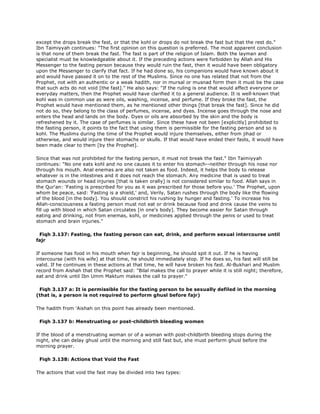 except the drops break the fast, or that the kohl or drops do not break the fast but that the rest do."
Ibn Taimiyyah continues: "The first opinion on this question is preferred. The most apparent conclusion
is that none of them break the fast. The fast is part of the religion of Islam. Both the layman and
specialist must be knowledgeable about it. If the preceding actions were forbidden by Allah and His
Messenger to the fasting person because they would ruin the fast, then it would have been obligatory
upon the Messenger to clarify that fact. If he had done so, his companions would have known about it
and would have passed it on to the rest of the Muslims. Since no one has related that not from the
Prophet, not with an authentic or a weak hadith, nor in mursal or musnad form then it must be the case
that such acts do not void [the fast]." He also says: "If the ruling is one that would affect everyone or
everyday matters, then the Prophet would have clarified it to a general audience. It is well-known that
kohl was in common use as were oils, washing, incense, and perfume. If they broke the fast, the
Prophet would have mentioned them, as he mentioned other things [that break the fast]. Since he did
not do so, they belong to the class of perfumes, incense, and dyes. Incense goes through the nose and
enters the head and lands on the body. Dyes or oils are absorbed by the skin and the body is
refreshened by it. The case of perfumes is similar. Since these have not been [explicitly] prohibited to
the fasting person, it points to the fact that using them is permissible for the fasting person and so is
kohl. The Muslims during the time of the Prophet would injure themselves, either from jihad or
otherwise, and would injure their stomachs or skulls. If that would have ended their fasts, it would have
been made clear to them [by the Prophet].
Since that was not prohibited for the fasting person, it must not break the fast." Ibn Taimiyyah
continues: "No one eats kohl and no one causes it to enter his stomach--neither through his nose nor
through his mouth. Anal enemas are also not taken as food. Indeed, it helps the body to release
whatever is in the intestines and it does not reach the stomach. Any medicine that is used to treat
stomach wounds or head injuries [that is taken orally] is not considered similar to food. Allah says in
the Qur'an: 'Fasting is prescribed for you as it was prescribed for those before you.' The Prophet, upon
whom be peace, said: 'Fasting is a shield,' and, Verily, Satan rushes through the body like the flowing
of the blood [in the body]. You should constrict his rushing by hunger and fasting.' To increase his
Allah-consciousness a fasting person must not eat or drink because food and drink cause the veins to
fill up with blood in which Satan circulates [in one's body]. They become easier for Satan through
eating and drinking, not from enemas, kohl, or medicines applied through the penis or used to treat
stomach and brain injuries."
Fiqh 3.137: Fasting, the fasting person can eat, drink, and perform sexual intercourse until
fajr
If someone has food in his mouth when fajr is beginning, he should spit it out. If he is having
intercourse (with his wife) at that time, he should immediately stop. If he does so, his fast will still be
valid. If he continues in these actions at that time, he will have broken his fast. Al-Bukhari and Muslim
record from Aishah that the Prophet said: "Bilal makes the call to prayer while it is still night; therefore,
eat and drink until Ibn Umm Maktum makes the call to prayer."
Fiqh 3.137 a: It is permissible for the fasting person to be sexually defiled in the morning
(that is, a person is not required to perform ghusl before fajr)
The hadith from 'Aishah on this point has already been mentioned.
Fiqh 3.137 b: Menstruating or post-childbirth bleeding women
If the blood of a menstruating woman or of a woman with post-childbirth bleeding stops during the
night, she can delay ghusl until the morning and still fast but, she must perform ghusl before the
morning prayer.
Fiqh 3.138: Actions that Void the Fast
The actions that void the fast may be divided into two types:
 