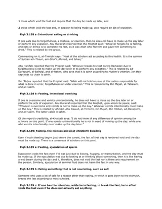 1 those which void the fast and require that the day be made up later, and
2 those which void the fast and, in addition to being made up, also require an act of expiation.
Fiqh 3.138 a: Intentional eating or drinking
If one eats due to forgetfulness, a mistake, or coercion, then he does not have to make up the day later
or perform any expiation. Abu Hurairah reported that the Prophet said: "Whoever forgets he is fasting,
and eats or drinks is to complete his fast, as it was Allah who fed him and gave him something to
drink." This is related by the group.
Commenting on it, at-Tirmizhi says: "Most of the scholars act according to this hadith. It is the opinion
of Sufyan ath-Thauri, ash-Shaf'i, Ahrnad, and Ishaq."
Abu Hanifah reported that the Prophet said: "Whoever breaks his fast during Ramadan due to
forgetfulness is not to make up the day later or to perform any expiation." This is related by ad-
Daraqutni, al-Baihaqi, and al-Hakim, who says that it is sahih according to Muslim's criterion. Ibn Hajr
says that its chain is sahih.
Ibn 'Abbas reported that the Prophet said: "Allah will not hold anyone of this nation responsible for
what is done in error, forgetfulness or under coercion." This is recounted by Ibn Majah, at-Tabarani,
and al-Hakim.
Fiqh 3.138 b: Fasting, intentional vomiting
If one is overcome and vomits unintentionally, he does not have to make up the day later on or
perform the acts of expiation. Abu Hurairah reported that the Prophet, upon whom be peace, said:
"Whoever is overcome and vomits is not to make up the day." Whoever vomits intentionally must make
up the day." This is related by Ahmad, Abu Dawud, at-Tirmizhi, Ibn Majah, Ibn Hibban, ad-Daraqutni,
and al-Hakim. The latter called it sahih.
Of the report's credibility, al-Khattabi says: "I do not know of any difference of opinion among the
scholars on this point. If one vomits unintentionally he is not in need of making up the day, while one
who vomits intentionally must make up the day later."
Fiqh 3.139: Fasting, the menses and post-childbirth bleeding
Even if such bleeding begins just before the sunset, the fast of that day is rendered void and the day
must be made up. There is a consensus of scholars on this point.
Fiqh 3.139 a: Fasting, ejaculation of sperm
Ejaculation voids the fast even if it was just due to kissing, hugging, or masturbation, and the day must
be made up. If the ejaculation was due to looking at or thinking about something, then it is like having
a wet dream during the day and it, therefore, does not void the fast nor is there any requirement on
the person. Similarly, ejaculation of seminal fluid does not harm the fast in any way.
Fiqh 3.139 b: Eating something that is not nourishing, such as salt
Someone who uses a lot of salt for a reason other than eating, in which it goes down to the stomach,
breaks the fast according to most scholars.
Fiqh 3.139 c: If one has the intention, while he is fasting, to break the fast, he in effect
voids the fast even if he does not actually eat anything
 