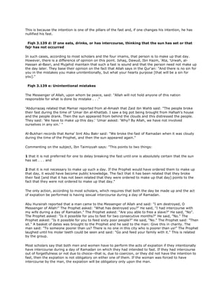This is because the intention is one of the pillars of the fast and, if one changes his intention, he has
nullified his fast.
Fiqh 3.139 d: If one eats, drinks, or has intercourse, thinking that the sun has set or that
fajr has not occurred
In such cases, according to most scholars and the four imams, that person is to make up that day.
However, there is a difference of opinion on this point. Ishaq, Dawud, Ibn Hazm, 'Ata, 'Urwah, al-
Hassan al-Basri, and Mujahid maintain that such a fast is sound and that the person need not make up
the day later. They base their opinion on the fact that Allah says in the Qur'an: "And there is no sin for
you in the mistakes you make unintentionally, but what your hearts purpose [that will be a sin for
you]."
Fiqh 3.139 e: Unintentional mistakes
The Messenger of Allah, upon whom be peace, said: "Allah will not hold anyone of this nation
responsible for what is done by mistake . . ."
'Abdurrazaq related that Mamar reported from al-Amash that Zaid ibn Wahb said: "The people broke
their fast during the time of 'Umar ibn al-Khattab. I saw a big pot being brought from Hafsah's house
and the people drank. Then the sun appeared from behind the clouds and this distressed the people.
They said: 'We have to make up this day.' 'Umar asked: 'Why? By Allah, we have not involved
ourselves in any sin.' "
Al-Bukhari records that Asma' bint Abu Bakr said: "We broke the fast of Ramadan when it was cloudy
during the time of the Prophet, and then the sun appeared again."
Commenting on the subject, Ibn Taimiyyah says: "This points to two things:
1 that it is not preferred for one to delay breaking the fast until one is absolutely certain that the sun
has set . . . and
2 that it is not necessary to make up such a day. If the Prophet would have ordered them to make up
that day, it would have become public knowledge. The fact that it has been related that they broke
their fast [and that it has not been related that they were ordered to make up that day] points to the
fact that they were not ordered to make up that day."
The only action, according to most scholars, which requires that both the day be made up and the act
of expiation be performed is having sexual intercourse during a day of Ramadan.
Abu Hurairah reported that a man came to the Messenger of Allah and said: "I am destroyed, O
Messenger of Allah!" The Prophet asked: "What has destroyed you?" He said, "I had intercourse with
my wife during a day of Ramadan." The Prophet asked: "Are you able to free a slave?" He said, "No".
The Prophet asked: "Is it possible for you to fast for two consecutive months?" He said, "No." The
Prophet asked: "Is it possible for you to feed sixty poor people?" He said, "No." The Prophet said: "Then
sit." A basket of dates was brought to the Prophet and he said to the man: Give this in charity. The
man said: "To someone poorer than us? There is no one in this city who is poorer than us!" The Prophet
laughed until his molar teeth could be seen and said: "Go and feed your family with it." This is related
by the group.
Most scholars say that both men and women have to perform the acts of expiation if they intentionally
have intercourse during a day of Ramadan on which they had intended to fast. If they had intercourse
out of forgetfulness or not due to choice--that is, due to coercion, or they did not have the intention to
fast, then the expiation is not obligatory on either one of them. If the woman was forced to have
intercourse by the man, the expiation will be obligatory only upon the man.
 