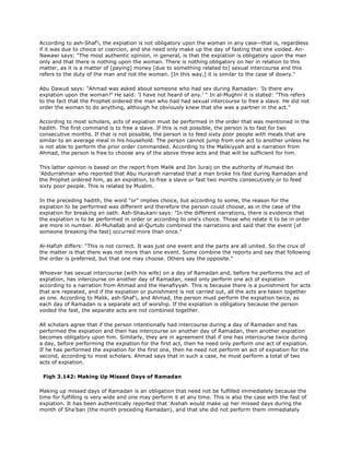 According to ash-Shaf'i, the expiation is not obligatory upon the woman in any case--that is, regardless
if it was due to choice or coercion, and she need only make up the day of fasting that she voided. An-
Nawawi says: "The most authentic opinion, in general, is that the expiation is obligatory upon the man
only and that there is nothing upon the woman. There is nothing obligatory on her in relation to this
matter, as it is a matter of [paying] money [due to something related to] sexual intercourse and this
refers to the duty of the man and not the woman. [In this way,] it is similar to the case of dowry."
Abu Dawud says: "Ahmad was asked about someone who had sex during Ramadan: 'Is there any
expiation upon the woman?' He said: 'I have not heard of any.' " In al-Mughni it is stated: "This refers
to the fact that the Prophet ordered the man who had had sexual intercourse to free a slave. He did not
order the woman to do anything, although he obviously knew that she was a partner in the act."
According to most scholars, acts of expiation must be performed in the order that was mentioned in the
hadith. The first command is to free a slave. If this is not possible, the person is to fast for two
consecutive months. If that is not possible, the person is to feed sixty poor people with meals that are
similar to an average meal in his household. The person cannot jump from one act to another unless he
is not able to perform the prior order commanded. According to the Malikiyyah and a narration from
Ahmad, the person is free to choose any of the above three acts and that will be sufficient for him.
This latter opinion is based on the report from Malik and Ibn Juraij on the authority of Humaid ibn
'Abdurrahman who reported that Abu Hurairah narrated that a man broke his fast during Ramadan and
the Prophet ordered him, as an expiation, to free a slave or fast two months consecutively or to feed
sixty poor people. This is related by Muslim.
In the preceding hadith, the word "or" implies choice, but according to some, the reason for the
expiation to be performed was different and therefore the person could choose, as in the case of the
expiation for breaking an oath. Ash-Shaukani says: "In the different narrations, there is evidence that
the expiation is to be performed in order or according to one's choice. Those who relate it to be in order
are more in number. Al-Muhallab and al-Qurtubi combined the narrations and said that the event [of
someone breaking the fast] occurred more than once."
Al-Hafizh differs: "This is not correct. It was just one event and the parts are all united. So the crux of
the matter is that there was not more than one event. Some combine the reports and say that following
the order is preferred, but that one may choose. Others say the opposite."
Whoever has sexual intercourse (with his wife) on a day of Ramadan and, before he performs the act of
expiation, has intercourse on another day of Ramadan, need only perform one act of expiation
according to a narration from Ahmad and the Hanafiyyah. This is because there is a punishment for acts
that are repeated, and if the expiation or punishment is not carried out, all the acts are taken together
as one. According to Malik, ash-Shaf'i, and Ahmad, the person must perform the expiation twice, as
each day of Ramadan is a separate act of worship. If the expiation is obligatory because the person
voided the fast, the separate acts are not combined together.
All scholars agree that if the person intentionally had intercourse during a day of Ramadan and has
performed the expiation and then has intercourse on another day of Ramadan, then another expiation
becomes obligatory upon him. Similarly, they are in agreement that if one has intercourse twice during
a day, before performing the expiation for the first act, then he need only perform one act of expiation.
If he has performed the expiation for the first one, then he need not perform an act of expiation for the
second, according to most scholars. Ahmad says that in such a case, he must perform a total of two
acts of expiation.
Fiqh 3.142: Making Up Missed Days of Ramadan
Making up missed days of Ramadan is an obligation that need not be fulfilled immediately because the
time for fulfilling is very wide and one may perform it at any time. This is also the case with the fast of
expiation. It has been authentically reported that 'Aishah would make up her missed days during the
month of Sha'ban (the month preceding Ramadan), and that she did not perform them immediately
 
