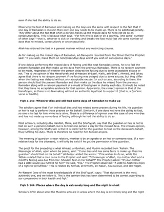 even if she had the ability to do so.
Observing the fast of Ramadan and making up the days are the same with respect to the fact that if
one day of Ramadan is missed, then only one day needs to be made up. There is no additional penalty.
They differ about the fact that when a person makes up the missed days he need not do so on
consecutive days. This is because Allah says: "For him who is sick or on a journey, [the same] number
of other days"--that is, whoever is sick or traveling and breaks the fast must fast the same number of
days that he missed, consecutively or unconsecutively.
Allah has ordered the fast in a general manner without any restricting clauses.
As for making up the missed days of Ramadan, ad-Daraqutni recorded from Ibn 'Umar that the Prophet
said: "If you wish, make them on nonconsecutive days and if you wish on consecutive days."
If one delays performing the missed days of fasting until the next Ramadan comes, he is to fast the
present Ramadan and then make up the days from the previous Ramadan. There is no ransom payment
to be made, regardless of whether the person delayed the fasting due to some acceptable excuse or
not. This is the opinion of the Hanafiyyah and al-Hassan al-Basri. Malik, ash-Shaf'i, Ahmad, and Ishaq
agree that there is no ransom payment if the fasting was delayed due to some excuse, but they differ
when the fasting was delayed without any acceptable excuse. In such a case, according to them, the
person should fast the present Ramadan and then make up the days he missed from the previous
Ramadan along with a ransom payment of a mudd of food given in charity each day. It should be noted
that they have no acceptable evidence for that opinion. Apparently, the correct opinion is that of the
Hanafiyyah, as there is no lawmaking without an authentic legal text to support it (that is, a Qur'anic
verse or hadith).
Fiqh 3.143: Whoever dies and still had some days of Ramadan to make up
The scholars agree that if an individual dies and has missed some prayers during his life, his guardian
or heir is not to perform those prayers on his behalf. Similarly, if one does not have the ability to fast,
no one is to fast for him while he is alive. There is a difference of opinion over the case of one who dies
and has not made up some days of fasting although he had the ability to do so.
Most scholars, including Abu Hanifah, Malik, and the Shaf'iyyah, say that the guardian or heir is not to
fast on such a person's behalf, but is to feed one person a day for the missed days. The chosen opinion,
however, among the Shaf'iyyah is that it is preferred for the guardian to fast on the deceased's behalf,
thus fulfilling his duty. There is therefore no need for him to feed anyone.
The meaning of guardian is near relative, whether it be an agnate or an heir or someone else. If a non-
relative fasts for the deceased, it will only be valid if he got the permission of the guardian.
The proof for the preceding is what Ahmad, al-Bukhari, and Muslim recorded from 'Aishah. The
Messenger of Allah, upon whom be peace, said: "If one dies and has some fasts to make up, then his
guardian' should fast on his behalf." Al-Bazzar added the words: "If he wishes to do so, while Ibn
'Abbas related that a man came to the Prophet and said: "O Messenger of Allah, my mother died and a
month's fasting was due from her. Should I fast on her behalf?" The Prophet asked: "If your mother
had a debt would you fulfill it for her?" He said, "Yes." The Prophet observed: "A debt to Allah has more
of a right to be fulfilled." This is related by Ahmad, atTirmizhi, an-Nasa'i, Abu Dawud, and Ibn Majah.
An-Nawawi [one of the most knowledgeable of the Shaf'iyyah] says: "That statement is the most
authentic one, and we follow it. This is the opinion that has been determined to be correct according to
our companions in both hadith and fiqh."
Fiqh 3.144: Places where the day is extremely long and the night is short
Scholars differ about what the Muslims who are in areas where the day is extremely long and the night
 