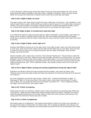 is short should do. What timings should they follow? Some say they should follow the norms of the
areas where the Islamic legislation took place--that is, Makkah or Madinah. Others say they should
follow the timings of the area that is closest to them which has normal days and nights.
Fiqh 3.144 a: Night of Qadr, its virtue
The night of qadr is the most virtuous night of the year. Allah says in the Qur'an: "We revealed it on the
night of power [that is, qadr]. What will tell you what the night of power is? It is better than a thousand
months." Any action therein, for example, reciting the Qur'an, making remembrance of Allah, and so
on, is better than acting for one thousand months which do not contain the night of qadr.
Fiqh 3.145: Night of Qadr, it is preferred to seek this night
It is preferred to seek this night during the last ten nights of Ramadan, as the Prophet, upon whom be
peace, strove his best in seeking it during that time. We have already mentioned that the Prophet
would stay up during the last ten nights, would wake his wives, and then would remain apart from them
to worship.
Fiqh 3.145 a: Night of Qadr, which night is it?
Scholars hold different opinions as to the night which is the night of qadr. Some are of the opinion that
it is the 21st, some say the 23rd, others say the 25th and still others say it is the 29th. Some say that
it varies from year to year but it is always among the last ten nights of Ramadan. Most scholars,
though, vouch for the 27th.
Ahmad recorded, with a sahih chain, from Ibn 'Umar that the Prophet said: "He who likes to seek that
night should do so on the 27th. Ubayy ibn K'ab said: By Allah, and there is no God but Him, it is during
Ramadan--and He swore to that--and by Allah, I know what night it is. It is the night during which the
Prophet ordered us to make prayers, the night of the 27th. Its sign is that the sun rises in the morning
white and without any rays." This is related by Muslim, Abu Dawud, Ahmad, and by at-Tirmizhi who
called it sahih.
Fiqh 3.145 b: Night of Qadr, praying and making supplications during the night of qadr
Al-Bukhari and Muslim record from Abu Hurairah that the Prophet, upon whom be peace, said:
"Whoever prays during the night of qadr with faith and hoping for its reward will have all of his previous
sins forgiven."
As to the supplication during the night of qadr, 'Aishah said: "I asked the Messenger of Allah: 'O
Messenger of Allah, if I know what night is the night of qadr, what should I say during it?' He said:
'Say: O Allah, You are pardoning and You love to pardon, so pardon me.' " This is related by Ahmad,
Ibn Majah, and by atTirmizhi, who called it sahih.
Fiqh 3.147: I'tikaf, its meaning
I'tikaf means to stick to something, whether good or bad, and to block out everything else. Allah says
in the Qur'an: "What then are images that you pay devotion [akifun] to them?" [alAnbia' 52]--that is,
what they devoted themselves to in worship. What is meant here is the seclusion and staying in the
mosque with the intention of becoming closer to Allah.
Fiqh 3.147 a: I'tikaf, its legitimacy
All scholars agree on its legitimacy. The Prophet would perform i'tikaf for ten days every Ramadan. In
the year that he died, he performed it for twenty days. This is related by alBukhari, Abu Dawud, and
ibn-Majah. The Prophet's companions and wives performed i'tikaf with him and continued to do so after
 