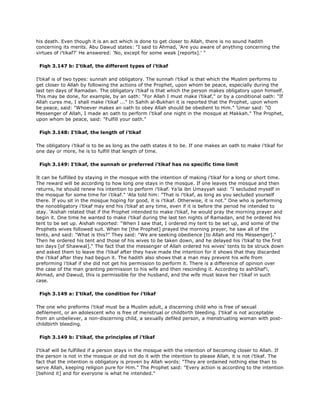his death. Even though it is an act which is done to get closer to Allah, there is no sound hadith
concerning its merits. Abu Dawud states: "I said to Ahmad, 'Are you aware of anything concerning the
virtues of i'tikaf?' He answered: 'No, except for some weak [reports].' "
Fiqh 3.147 b: I'tikaf, the different types of i'tikaf
I'tikaf is of two types: sunnah and obligatory. The sunnah i'tikaf is that which the Muslim performs to
get closer to Allah by following the actions of the Prophet, upon whom be peace, especially during the
last ten days of Ramadan. The obligatory i'tikaf is that which the person makes obligatory upon himself.
This may be done, for example, by an oath: "For Allah I must make i'tikaf," or by a conditional oath: "If
Allah cures me, I shall make i'tikaf ..." In Sahih al-Bukhari it is reported that the Prophet, upon whom
be peace, said: "Whoever makes an oath to obey Allah should be obedient to Him." 'Umar said: "O
Messenger of Allah, I made an oath to perform i'tikaf one night in the mosque at Makkah." The Prophet,
upon whom be peace, said: "Fulfill your oath."
Fiqh 3.148: I'tikaf, the length of i'tikaf
The obligatory i'tikaf is to be as long as the oath states it to be. If one makes an oath to make i'tikaf for
one day or more, he is to fulfill that length of time.
Fiqh 3.149: I'tikaf, the sunnah or preferred i'tikaf has no specific time limit
It can be fulfilled by staying in the mosque with the intention of making i'tikaf for a long or short time.
The reward will be according to how long one stays in the mosque. If one leaves the mosque and then
returns, he should renew his intention to perform i'tikaf. Ya'la ibn Umayyah said: "I secluded myself in
the mosque for some time for i'tikaf." 'Ata told him: "That is i'tikaf, as long as you secluded yourself
there. If you sit in the mosque hoping for good, it is i'tikaf. Otherwise, it is not." One who is performing
the nonobligatory i'tikaf may end his i'tikaf at any time, even if it is before the period he intended to
stay. 'Aishah related that if the Prophet intended to make i'tikaf, he would pray the morning prayer and
begin it. One time he wanted to make i'tikaf during the last ten nights of Ramadan, and he ordered his
tent to be set up. Aishah reported: "When I saw that, I ordered my tent to be set up, and some of the
Prophets wives followed suit. When he [the Prophet] prayed the morning prayer, he saw all of the
tents, and said: "What is this?" They said: "We are seeking obedience [to Allah and His Messenger]."
Then he ordered his tent and those of his wives to be taken down, and he delayed his i'tikaf to the first
ten days [of Shawwal]." The fact that the messenger of Allah ordered his wives' tents to be struck down
and asked them to leave the i'tikaf after they have made the intention for it shows that they discarded
the i'tikaf after they had begun it. The hadith also shows that a man may prevent his wife from
preforming i'tikaf if she did not get his permission to perform it. There is a difference of opinion over
the case of the man granting permission to his wife and then rescinding it. According to ashShaf'i,
Ahmad, and Dawud, this is permissible for the husband, and the wife must leave her i'tikaf in such
case.
Fiqh 3.149 a: I'tikaf, the condition for i'tikaf
The one who preforms i'tikaf must be a Muslim adult, a discerning child who is free of sexual
defilement, or an adolescent who is free of menstrual or childbirth bleeding. I'tikaf is not acceptable
from an unbeliever, a non-discerning child, a sexually defiled person, a menstruating woman with post-
childbirth bleeding.
Fiqh 3.149 b: I'tikaf, the principles of i'tikaf
I'tikaf will be fulfilled if a person stays in the mosque with the intention of becoming closer to Allah. If
the person is not in the mosque or did not do it with the intention to please Allah, it is not i'tikaf. The
fact that the intention is obligatory is proven by Allah words: "They are ordained nothing else than to
serve Allah, keeping religion pure for Him." The Prophet said: "Every action is according to the intention
[behind it] and for everyone is what he intended."
 
