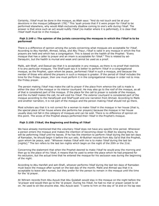 Certainly, i'tikaf must be done in the mosque, as Allah says: "And do not touch and be at your
devotions in the mosque [alBaqarah 178]." This 'ayah proves that if it were proper for i'tikaf to be
performed elsewhere, why would Allah exclusively disallow coming to one's wife during i'tikaf. The
answer is that since such an act would nullify i'tikaf (no matter where it is peformed), it is clear that
i'tikaf itself must be in the mosque.
Fiqh 3.149 c: The opinion of the jurists concerning the mosques in which the i'tikaf is to be
performed
There is a difference of opinion among the jurists concerning what mosques are acceptable for i'tikaf.
According to Abu Hanifah, Ahmad, Ishaq, and Abu Thaur, i'tikaf is valid in any mosque in which the five
prayers are held and which has a congregation. This is based on the hadith of the Prophet: "Every
mosque that has a caller to prayer and an imam is acceptable for i'tikaf." This is related by ad-
Daraqutni, but the hadith is mursal and weak and cannot be used as a proof.
Malik, ash-Shafi, and Dawud say that it is acceptable in any mosque, as there is no proof that restricts
it to any particular mosques. The Shaf'iyyah say it is better to perform i'tikaf in a congregational
mosque, as the Prophet, upon whom be peace, performed i'tikaf in such a mosque, and because the
nwnber of those who attend the prayers in such a mosque is greater. If the period of i'tikaf includes the
time for the Friday prayer, then one must perform it in the congregational mosque in order not to miss
the Friday prayer.
The person making i'tikaf may make the call to prayer if the place from whence the call is made is
either the door of the mosque or its interior courtyard. He may also go to the roof of the mosque, as all
of that is considered part of the mosque. If the place for the call to prayer is outside of the mosque,
and the mu'takif makes the call, he will void his i'tikaf. The exterior courtyard is considered part of the
mosque according to the Hanafiyyah and Shaf'iyyah and one narration from Ahmad. According to Malik
and another narration, it is not part of the mosque and the person making i'tikaf should not go there.
Most scholars say that it is not correct for a woman to make i'tikaf in the mosque in her house (that is,
the special place of her house where she performs her prayers) because the mosque in her house
usually does not fall in the category of mosques and can be sold. There is no difference of opinion on
this point. The wives of the Prophet always performed their i'tikaf in the Prophet's mosque.
Fiqh 3.150: I'tikaf, the Beginning and Ending of i'tikaf
We have already mentioned that the voluntary i'tikaf does not have any specific time period. Whenever
a person enters the mosque and makes the intention of becoming closer to Allah by staying there, he
will be peforming i'tikaf until he leaves. If he has the intention to perform i'tikaf during the last ten days
of Ramadan, he should begin it before the sun sets. Al-Bukhari records from Abu Sa'id that the Prophet,
upon whom be peace, said: "Whoever makes i'tikaf with me is to make i'tikaf during the last ten
[nights]." The ten refers to the last ten nights which begin on the night of the 20th or the 21st.
Concerning the statement that when the Prophet desired to make i'tikaf he would pray the morning and
then go to the place of his i'tikaf, it means that he used to enter the place which he had prepared for
his seclusion, but the actual time that he entered the mosque for his seclusion was during the beginning
of the night.
According to Abu Hanifah and ash-Shafi, whoever performs i'tikaf during the last ten days of Ramadan
must leave the mosque after sunset on the last day of the month. Malik and Ahmad say that it is
acceptable to leave after sunset, but they prefer for the person to remain in the mosque until the time
for the 'id prayer.
Al-'Athram records from Abu Ayyub that Abu Qulabah would stay in the mosque on the night before the
'id prayer and would then go to the 'id prayer. During his i'tikaf, he had no mat or prayer carpet to sit
on. He used to sit like anyone else. Abu Ayyub said: "I came to him on the day of 'id and on his lap was
 