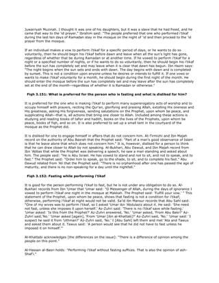 Juwairiyah Muzinah. I thought it was one of his daughters, but it was a slave that he had freed, and he
came that way to the 'id prayer." Ibrahim said: "The people preferred that one who performed i'tikaf
during the last ten days of Ramadan stay in the mosque on the night of 'id and then proceed to the 'id
prayer from the mosque.
If an individual makes a vow to perform i'tikaf for a specific period of days, or he wants to do so
voluntarily, then he should begin his i'tikaf before dawn and leave when all the sun's light has gone,
regardless of whether that be during Ramadan or at another time. If he vowed to perform i'tikaf for a
night or a specified number of nights, or if he wants to do so voluntarily, then he should begin his i'tikaf
before the sun has completely set and may leave when it is clear that dawn has begun. Ibn Hazm says:
"The night begins when the sun sets and ends with dawn. The day begins with dawn and is completed
by sunset. This is not a condition upon anyone unless he desires or intends to fulfill it. If one vows or
wants to make i'tikaf voluntarily for a month, he should begin during the first night of the month. He
should enter the mosque before the sun has completely set and may leave after the sun has completely
set at the end of the month--regardless of whether it is Ramadan or otherwise."
Fiqh 3.151: What is preferred for the person who is fasting and what is disliked for him?
It is preferred for the one who is making i'tikaf to perform many supererogatory acts of worship and to
occupy himself with prayers, reciting the Qur'an, glorifying and praising Allah, extolling His oneness and
His greatness, asking His forgiveness, sending salutations on the Prophet, upon whom be peace, and
supplicating Allah--that is, all actions that bring one closer to Allah. Included among these actions is
studying and reading books of tafsir and hadith, books on the lives of the Prophets, upon whom be
peace, books of fiqh, and so on. It is also preferred to set up a small tent in the courtyard of the
mosque as the Prophet did.
It is disliked for one to engage himself in affairs that do not concern him. At-Tirmizhi and Ibn Majah
record on the authority of Abu Basrah that the Prophet said: "Part of a man's good observance of Islam
is that he leave alone that which does not concern him." It is, however, disliked for a person to think
that he can draw closer to Allah by not speaking. Al-Bukhari, Abu Dawud, and Ibn Majah record from
Ibn 'Abbas that while the Prophet was delivering a speech, he saw a man standing and asked about
him. The people said: "He is Abu Israel. He has vowed to stand and not to sit, and not to speak, and to
fas