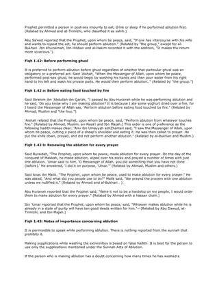 Prophet permitted a person in post-sex impurity to eat, drink or sleep if he performed ablution first.
(Related by Ahmad and at-Tirmizhi, who classified it as sahih.)
Abu Sa'eed reported that the Prophet, upon whom be peace, said, "If one has intercourse with his wife
and wants to repeat the act, he should perform ablution." (Related by "the group," except for al-
Bukhari. Ibn Khuzaimah, Ibn Hibban and al-Hakim recorded it with the addition, "It makes the return
more vivacious.")
Fiqh 1.42: Before performing ghusl
It is preferred to perform ablution before ghusl regardless of whether that particular ghusl was an
obligatory or a preferred act. Said 'Aishah, "When the Messenger of Allah, upon whom be peace,
performed post-sex ghusl, he would begin by washing his hands and then pour water from his right
hand to his left and wash his private parts. He would then perform ablution.." (Related by "the group.")
Fiqh 1.42 a: Before eating food touched by fire
Said Ibrahim ibn 'Abdullah ibn Qarizh, "I passed by Abu Hurairah while he was performing ablution and
he said, 'Do you know why I am making ablution? It is because I ate some yoghurt dried over a fire, for
I heard the Messenger of Allah say, 'Perform ablution before eating food touched by fire." (Related by
Ahmad, Muslim and "the four.")
'Aishah related that the Prophet, upon whom be peace, said, "Perform ablution from whatever touches
fire." (Related by Ahmad, Muslim, an-Nasa'i and Ibn Majah.) This order is one of preference as the
following hadith makes clear: 'Amr ibn Umayyah azhZhamari said, "I saw the Messenger of Allah, upon
whom be peace, cutting a piece of a sheep's shoulder and eating it. He was then called to prayer. He
put the knife down, prayed, and did not perform another ablution." (Related by al-Bukhari and Muslim.)
Fiqh 1.42 b: Renewing the ablution for every prayer
Said Buraidah, "The Prophet, upon whom be peace, made ablution for every prayer. On the day of the
conquest of Makkah, he made ablution, wiped over his socks and prayed a number of times with just
one ablution. 'Umar said to him, 'O Messenger of Allah, you did something that you have not done
(before).' He answered, 'I did it on purpose, 'Umar."' (Related by Ahmad, Muslim and others.)
Said Anas ibn Malik, "The Prophet, upon whom be peace, used to make ablution for every prayer." He
was asked, "And what did you people use to do?" Malik said, "We prayed the prayers with one ablution
unless we nullified it." (Related by Ahmad and al-Bukhari . )
Abu Hurairah reported that the Prophet said, "Were it not to be a hardship on my people, I would order
them to make ablution for every prayer." (Related by Ahmad with a hassan chain.)
Ibn 'Umar reported that the Prophet, upon whom be peace, said, "Whoever makes ablution while he is
already in a state of purity will have ten good deeds written for him."~ّ(Related by Abu Dawud, at-
Tirmizhi, and Ibn Majah.)
Fiqh 1.43: Notes of importance concerning ablution
It is permissible to speak while performing ablution. There is nothing reported from the sunnah that
prohibits it.
Making supplications while washing the extremities is based on false hadith. It is best for the person to
use only the supplications mentioned under the Sunnah Acts of Ablution.
If the person who is making ablution has a doubt concerning how many times he has washed a
 