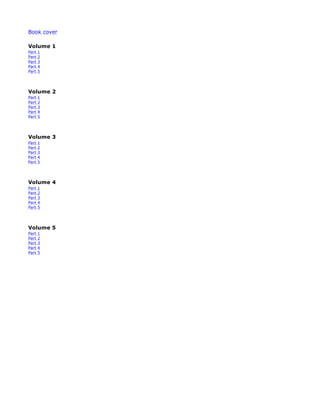 Book cover
Volume 1
Part 1
Part 2
Part 3
Part 4
Part 5
Volume 2
Part 1
Part 2
Part 3
Part 4
Part 5
Volume 3
Part 1
Part 2
Part 3
Part 4
Part 5
Volume 4
Part 1
Part 2
Part 3
Part 4
Part 5
Volume 5
Part 1
Part 2
Part 3
Part 4
Part 5
 
