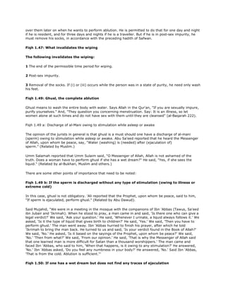 over them later on when he wants to perform ablution. He is permitted to do that for one day and night
if he is resident, and for three days and nights if he is a traveller. But if he is in post-sex impurity, he
must remove his socks, in accordance with the preceding hadith of Safwan.
Fiqh 1.47: What invalidates the wiping
The following invalidates the wiping:
1 The end of the permissible time period for wiping.
2 Post-sex impurity.
3 Removal of the socks. If (i) or (iii) occurs while the person was in a state of purity, he need only wash
his feet.
Fiqh 1.49: Ghusl, the complete ablution
Ghusl means to wash the entire body with water. Says Allah in the Qur'an, "If you are sexually impure,
purify yourselves." And, "They question you concerning menstruation. Say: It is an illness, so let
women alone at such times and do not have sex with them until they are cleansed" (al-Baqarah 222).
Fiqh 1.49 a: Discharge of al-Mani owing to stimulation while asleep or awake
The opinion of the jurists in general is that ghusl is a must should one have a discharge of al-mani
(sperm) owing to stimulation while asleep or awake. Abu Sa'eed reported that he heard the Messenger
of Allah, upon whom be peace, say, "Water (washing) is (needed) after (ejaculation of)
sperm." (Related by Muslim.)
Umm Salamah reported that Umm Sulaim said, "O Messenger of Allah, Allah is not ashamed of the
truth. Does a woman have to perform ghusl if she has a wet dream?" He said, "Yes, if she sees the
liquid." (Related by al-Bukhari, Muslim and others.)
There are some other points of importance that need to be noted:
Fiqh 1.49 b: If the sperm is discharged without any type of stimulation (owing to illness or
extreme cold)
In this case, ghusl is not obligatory. 'Ali reported that the Prophet, upon whom be peace, said to him,
"If sperm is ejaculated, perform ghusl." (Related by Abu Dawud).
Said Mujahid, "We were in a meeting in the mosque with the companions of Ibn 'Abbas (Tawus, Sa'eed
ibn Jubair and 'Ikrimah). When he stood to pray, a man came in and said, 'Is there one who can give a
legal verdict?' We said, 'Ask your question.' He said, 'Whenever I urinate, a liquid always follows it.' We
asked, 'Is it the type of liquid that gives birth to children?' He said, 'Yes.' We said, 'Then you have to
perform ghusl.' The man went away. Ibn 'Abbas hurried to finish his prayer, after which he told
'Ikrimah to bring the man back. He turned to us and said, 'Is your verdict found in the Book of Allah?'
We said, 'No.' He asked, 'Is it based on the sayings of the Prophet, upon whom be peace?' We said,
'No.' 'Then from what?' We said, 'From our opinion.' He said, 'That is why the Messenger of Allah said
that one learned man is more difficult for Satan than a thousand worshippers.' The man came and
faced Ibn 'Abbas, who said to him, 'When that happens, is it owing to any stimulation?' He answered,
'No.' Ibn 'Abbas asked, 'Do you feel any numbness in your body?' He answered, 'No.' Said Ibn 'Abbas,
'That is from the cold. Ablution is sufficient."'
Fiqh 1.50: If one has a wet dream but does not find any traces of ejaculation
 