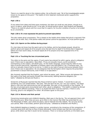 There is no need for ghusl in this instance either. Ibn al-Munzhir said, "All of the knowledgeable people
known to me agree on this point." The hadith of Umm Salamah mentioned earlier supports this
proposition.
Fiqh 1.50 a:
If one wakes from sleep and finds some moistness, but does not recall any wet dream, though he is
sure it is sperm, what should he do? To be safe, he should perform ghusl. Said Mujahid and Qatadah,
"There is no need for ghusl until he is sure that it is sperm, for his prior condition of purity is not ended
by an uncertainty .
Fiqh 1.50 b: If a man squeezes his penis to prevent ejaculation
This also makes ghusl unnecessary. This is based on the hadith which states that ghusl is required if the
sperm can be seen. But, if the person walks and cannot control his ejaculation. he must perform ghusl.
Fiqh 1.51: Sperm on the clothes during prayer
If a man does not know how the sperm got on his clothes, and he has already prayed, should he
perform ghusl and repeat all of his prayers since the last time he slept? If he thinks that it happened
before his most recent sleep, he should repeat all of his prayers since the supposed time of his
ejaculation .
Fiqh 1.51 a: Touching the two circumcised parts
This refers to the penis and the vagina. If one's penis has entered his wife's vagina, ghusl is obligatory
even if there was no ejaculation. Says Allah, "If you are sexually impure, purify yourselves."
Commenting on the subject, ash-Shaifi says, "In the Arabic language, sexual impurity refers to any
type of sexual intercourse, regardless of whether sperm was ejaculated or not. If someone says, 'So
and so is sexually impure due to so and so,' it refers to any type of sexual intercourse between them,
even if there was no ejaculation. No one disagrees that the fornication which requires the prescribed
punishment is sexual intercourse, even if there is no ejaculation."
Abu Hurairah reported that the Prophet, upon whom be peace, said, "When anyone sits between the
four parts of her body and exerts himself (has intercourse), bathing becomes obligatory (for
both)." (Related by Ahmad and Muslim.)
Sa'eed ibn al-Musayyab reported that Abu Musa al-Ash'ari said to 'Aishah, "I would like to ask you
something, but I am embarrassed." She said, "Ask and don't be shy, for I am your mother." He asked
about a man who had intercourse but did not ejaculate. She said, on the authority of the Prophet, "If
the two circumcised parts encountered each other, ghusl is obligatory." This hadith is related by Ahmad
and Malik with different wordings. There is no doubt that there must be insertion; if there is only
touching, ghusl is not obligatory for either. All scholars agree on this point.
Fiqh 1.51 b: Women and their period
Concerning menstruation and childbirth bleeding, Allah says in the Qur'an, "Do not approach them until
they become pure. When they are pure, go to them in the manner that Allah has prescribed for you."
The Messenger of Allah, upon whom be peace, said to Fatimah bint Abu Habish, "Do not pray during
your period. After it has ended, perform ghusl and pray." (Related by al-Bukhari and Muslim.)
Post-childbirth bleeding is treated in a similar manner, according to the consensus of the companions. If
a woman gives birth and has no flow of blood afterwards, some scholars say that she must perform
ghusl, while others say that it would not be necessary. There is no textual authority on this latter point.
 