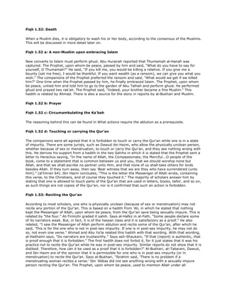Fiqh 1.52: Death
When a Muslim dies, it is obligatory to wash his or her body, according to the consensus of the Muslims.
This will be discussed in more detail later on.
Fiqh 1.52 a: A non-Muslim upon embracing Islam
New converts to Islam must perform ghusl. Abu Hurairah reported that Thumamah al-Hanafi was
captured. The Prophet, upon whom be peace, passed by him and said, "What do you have to say for
yourself, O Thumamah?" He said, "If you kill me, you would be killing a relative. If you give me a
bounty (set me free), I would be thankful. If you want wealth (as a ransom), we can give you what you
wish." The companions of the Prophet preferred the ransom and said, "What would we get if we killed
him?" One time when the Prophet passed by him, he finally embraced Islam. The Prophet, upon whom
be peace, untied him and told him to go to the garden of Abu Talhah and perform ghusl. He performed
ghusl and prayed two rak'ah. The Prophet said, "Indeed, your brother became a fine Muslim." This
hadith is related by Ahmad. There is also a source for the story in reports by al-Bukhari and Muslim.
Fiqh 1.52 b: Prayer
Fiqh 1.52 c: Circumambulating the Ka'bah
The reasoning behind this can be found in What actions require the ablution as a prerequisite.
Fiqh 1.52 d: Touching or carrying the Qur'an
The companions were all agreed that it is forbidden to touch or carry the Qur'an while one is in a state
of impurity. There are some jurists, such as Dawud ibn Hazm, who allow the physically unclean person,
whether because of sex or menstruation, to touch or carry the Qur'an, and they see nothing wrong with
this. He derives his support from a hadith in the two Sahihs in which it is stated that the Prophet sent a
letter to Heraclius saying, "In the name of Allah, the Compassionate, the Merciful...O people of the
book, come to a statement that is common between us and you, that we should worship none but
Allah, and that we shall ascribe no partner unto Him, and that none of us shall take others for lords
besides Allah. If they turn away, then say 'Bear witness that we are they who have surrendered (unto
Him)." (al'Imran 64). Ibn Hazm concludes, "This is the letter the Messenger of Allah wrote, containing
this verse, to the Christians, and of course they touched it." The majority of scholars answer him by
stating that one is allowed to touch parts of the Qur'an that are used in letters, books, tafsir, and so on,
as such things are not copies of the Qur'an, nor is it confirmed that such an action is forbidden.
Fiqh 1.53: Reciting the Qur'an
According to most scholars, one who is physically unclean (because of sex or menstruation) may not
recite any portion of the Qur'an. This is based on a hadith from 'Ali, in which he stated that nothing
kept the Messenger of Allah, upon whom be peace, from the Qur'an save being sexually impure. This is
related by "the four." At-Tirmizhi graded it sahih. Says al-Hafez in al-Fath, "Some people declare some
of its narrators weak. But, in fact, it is of the hassan class and it is satisfactory as a proof." He also
related, "I saw the Messenger of Allah perform ablution and recite some of the Qur'an, after which he
said, 'This is for the one who is not in post-sex impurity. If one is in post-sex impurity, he may not do
so, not even one verse." Ahmad and Abu Ya'la related this hadith with that wording. With that wording,
al-Haithami says, "Its narrators are trustworthy." Says ash-Shaukani, "If that (report) is authentic, that
is proof enough that it is forbidden." The first hadith does not forbid it, for it just states that it was his
practice not to recite the Qur'an while he was in post-sex impurity. Similar reports do not show that it is
disliked. Therefore, how can it be used as a proof that it is forbidden?" Al-Bukhari, at-Tabarani, Dawud,
and Ibn Hazm are of the opinion that it is permissible for one who is in post-sex impurity (or in
menstruation) to recite the Qur'an. Says al-Bukhari, "Ibrahim said, 'There is no problem if a
menstruating woman recites a verse.' Ibn 'Abbas did not see anything wrong with a sexually impure
person reciting the Qur'an. The Prophet, upon whom be peace, used to mention Allah under all
 