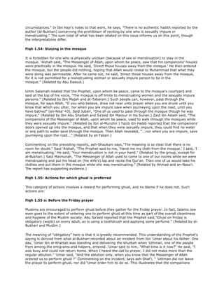circumstances." In Ibn Hajr's notes to that work, he says, "There is no authentic hadith reported by the
author (al-Bukhari) concerning the prohibition of reciting by one who is sexually impure or
menstruating." The sum total of what has been related on this issue informs us on this point, though
the interpretations differ.
Fiqh 1.54: Staying in the mosque
It is forbidden for one who is physically unclean (because of sex or menstruation) to stay in the
mosque. 'Aishah said, "The Messenger of Allah, upon whom be peace, saw that his companions' houses
were practically in the mosque. He said, 'Direct those houses away from the mosque.' He then entered
the mosque, but the people did nothing, hoping that Allah would reveal to Muhammad that what they
were doing was permissible. After he came out, he said, 'Direct those houses away from the mosque,
for it is not permitted for a menstruating woman or sexually impure person to be in the
mosque." (Related by Abu Dawud.)
Umm Salamah related that the Prophet, upon whom be peace, came to the mosque's courtyard and
said at the top of his voice, "The mosque is off limits to menstruating women and the sexually impure
persons." (Related by Ibn Majah and at-Tabarani.) Such people can, however, pass through the
mosque, for says Allah, "O you who believe, draw not near unto prayer when you are drunk until you
know that which you utter, nor when you are impure save when journeying upon the road, until you
have bathed" (an-Nisa' 43). Said Jubair, "One of us used to pass through the mosque though he was
impure." (Related by Ibn Abu Shaibah and Sa'eed ibn Mansur in his Sunan.) Zaid ibn Aslam said, "The
companions of the Messenger of Allah, upon whom be peace, used to walk through the mosques while
they were sexually impure." (Related by Ibn al-Munzhir.) Yazib ibn Habib reported that the companions'
doors opened up into the mosque, and that when they were sexually impure, they could find no water
or any path to water save through the mosque. Then Allah revealed, "...nor when you are impure, save
journeying upon the road..." (Related by at-Tabari.)
Commenting on the preceding reports, ash-Shaukani says,"The meaning is so clear that there is no
room for doubt." Said 'Aishah, "The Prophet said to me, 'Hand me my cloth from the mosque.' I said, 'I
am menstruating.' He said, 'Your menstruation is not in your hand." (Related by the group, except for
al-Bukhari.) Said Maimunah, "The Messenger of Allah used to come to one of our rooms while we were
menstruating and put his head on (his wife's) lap and recite the Qur'an. Then one of us would take his
clothes and put them in the mosque while she was menstruating." (Related by Ahmad and an-Nasa'i.
The report has supporting evidence.)
Fiqh 1.55: Actions for which ghusl is preferred
This category of actions involves a reward for performing ghusl, and no blame if he does not. Such
actions are:
Fiqh 1.55 a: Before the Friday prayer
Muslims are encouraged to perform ghusl before they gather for the Friday prayer. In fact, Islamic law
even goes to the extent of ordering one to perform ghusl at this time as part of the overall cleanliness
and hygiene of the Muslim society. Abu Sa'eed reported that the Prophet said,"Ghusl on Friday is
obligatory (wajib) on every adult, as is using a toothbrush and applying some perfume." (Related by al-
Bukhari and Muslim.)
The meaning of "obligatory" here is that it is greatly recommended. This understanding of the Prophet's
saying is derived from what al-Bukhari recorded about an incident from Ibn 'Umar about his father. One
day, 'Umar ibn al-Khattab was standing and delivering the khutbah when 'Uthman, one of the people
from among the emigrants and helpers, entered. 'Umar said to him, "What time is it now?" He said, "I
was busy and could not return home. When I heard the call to prayer, I did not make more than the
regular ablution." 'Umar said, "And the ablution only, when you know that the Messenger of Allah
ordered us to perform ghusl ?" Commenting on the incident, says ash-Shaf'i, " 'Uthman did not leave
the prayer to perform ghusl, nor did 'Umar order him to do so. This illustrates that the companions
 