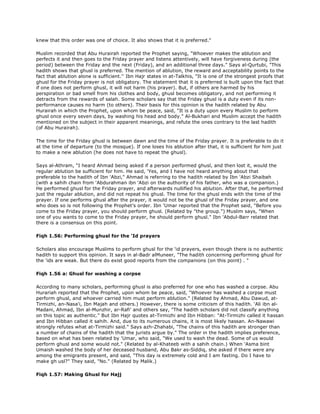 knew that this order was one of choice. It also shows that it is preferred."
Muslim recorded that Abu Hurairah reported the Prophet saying, "Whoever makes the ablution and
perfects it and then goes to the Friday prayer and listens attentively, will have forgiveness during (the
period) between the Friday and the next (Friday), and an additional three days." Says al-Qurtubi, "This
hadith shows that ghusl is preferred. The mention of ablution, the reward and acceptability points to the
fact that ablution alone is sufficient.'' Ibn Hajr states in at-Talkhis, "It is one of the strongest proofs that
ghusl for the Friday prayer is not obligatory. The statement that it is preferred is built upon the fact that
if one does not perform ghusl, it will not harm (his prayer). But, if others are harmed by his
perspiration or bad smell from his clothes and body, ghusl becomes obligatory, and not performing it
detracts from the rewards of salah. Some scholars say that the Friday ghusl is a duty even if its non-
performance causes no harm (to others). Their basis for this opinion is the hadith related by Abu
Hurairah in which the Prophet, upon whom be peace, said, "It is a duty upon every Muslim to perform
ghusl once every seven days, by washing his head and body." Al-Bukhari and Muslim accept the hadith
mentioned on the subject in their apparent meanings, and refute the ones contrary to the last hadith
(of Abu Hurairah).
The time for the Friday ghusl is between dawn and the time of the Friday prayer. It is preferable to do it
at the time of departure (to the mosque). If one loses his ablution after that, it is sufficient for him just
to make a new ablution (he does not have to repeat the ghusl).
Says al-Athram, "I heard Ahmad being asked if a person performed ghusl, and then lost it, would the
regular ablution be sufficient for him. He said, 'Yes, and I have not heard anything about that
preferable to the hadith of Ibn 'Abzi," Ahmad is referring to the hadith related by Ibn 'Abzi Shaibah
(with a sahih chain from 'Abdurahman ibn 'Abzi on the authority of his father, who was a companion.)
He performed ghusl for the Friday prayer, and afterwards nullified his ablution. After that, he performed
just the regular ablution, and did not repeat his ghusl. The time for the ghusl ends with the time of the
prayer. If one performs ghusl after the prayer, it would not be the ghusl of the Friday prayer, and one
who does so is not following the Prophet's order. Ibn 'Umar reported that the Prophet said, "Before you
come to the Friday prayer, you should perform ghusl. (Related by "the group.") Muslim says, "When
one of you wants to come to the Friday prayer, he should perform ghusl." Ibn 'Abdul-Barr related that
there is a consensus on this point.
Fiqh 1.56: Performing ghusl for the 'Id prayers
Scholars also encourage Muslims to perform ghusl for the 'id prayers, even though there is no authentic
hadith to support this opinion. It says in al-Badr alMuneer, "The hadith concerning performing ghusl for
the 'ids are weak. But there do exist good reports from the companions (on this point) . "
Fiqh 1.56 a: Ghusl for washing a corpse
According to many scholars, performing ghusl is also preferred for one who has washed a corpse. Abu
Hurariah reported that the Prophet, upon whom be peace, said, "Whoever has washed a corpse must
perform ghusl, and whoever carried him must perform ablution." (Related by Ahmad, Abu Dawud, at-
Tirmizhi, an-Nasa'i, Ibn Majah and others.) However, there is some criticism of this hadith. 'Ali ibn al-
Madani, Ahmad, Ibn al-Munzhir, ar-Rafi' and others say, "The hadith scholars did not classify anything
on this topic as authentic." But Ibn Hajr quotes at-Tirmizhi and Ibn Hibban: "At-Tirmizhi called it hassan
and Ibn Hibban called it sahih. And, due to its numerous chains, it is most likely hassan. An-Nawawi
strongly refutes what at-Tirmizhi said." Says azh-Zhahabi, "The chains of this hadith are stronger than
a number of chains of the hadith that the jurists argue by." The order in the hadith implies preference,
based on what has been related by 'Umar, who said, "We used to wash the dead. Some of us would
perform ghusl and some would not." (Related by al-Khateeb with a sahih chain.) When 'Asma bint
Umaish washed the body of her deceased husband, Abu Bakr as-Siddiq, she asked if there were any
among the emigrants present, and said, "This day is extremely cold and I am fasting. Do I have to
make gh usl?" They said, "No." (Related by Malik.)
Fiqh 1.57: Making Ghusl for Hajj
 