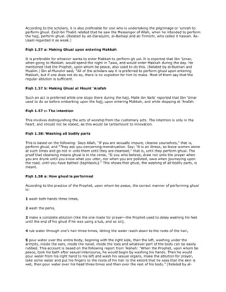According to the scholars, it is also preferable for one who is undertaking the pilgrimage or 'umrah to
perform ghusl. Zaid ibn Thabit related that he saw the Messenger of Allah, when he intended to perform
the hajj, perform ghusl. (Related by ad-Daraqutni, al-Baihaqi and at-Tirmizhi, who called it hassan. As-
Usaili regarded it as weak.)
Fiqh 1.57 a: Making Ghusl upon entering Makkah
It is preferable for whoever wants to enter Makkah to perform gh usl. It is reported that Ibn 'Umar,
when going to Makkah, would spend the night in Tawa, and would enter Makkah during the day. He
mentioned that the Prophet, upon whom be peace, also used to do this. (Related by al-Bukhari and
Muslim.) Ibn al-Munzhir said, "All of the scholars say it is preferred to perform ghusl upon entering
Makkah, but if one does not do so, there is no expiation for him to make. Most of them say that the
regular ablution is sufficient.
Fiqh 1.57 b: Making Ghusl at Mount 'Arafah
Such an act is preferred while one stops there during the hajj. Malik ibn Nafa' reported that Ibn 'Umar
used to do so before embarking upon the hajj, upon entering Makkah, and while stopping at 'Arafah.
Fiqh 1.57 c: The intention
This involves distinguishing the acts of worship from the customary acts. The intention is only in the
heart, and should not be stated, as this would be tantamount to innovation.
Fiqh 1.58: Washing all bodily parts
This is based on the following: Says Allah, "If you are sexually impure, cleanse yourselves," that is,
perform ghusl, and "They ask you concerning menstruation. Say: 'It is an illness, so leave women alone
at such times and go not in unto them until they are cleansed," that is, until they perform ghusl. The
proof that cleansing means ghusl is in the verse, "O you who believe, draw not unto the prayer when
you are drunk until you know what you utter, nor when you are polluted, save when journeying upon
the road, until you have bathed (taghtasilu)." This shows that ghusl, the washing of all bodily parts, is
meant.
Fiqh 1.58 a: How ghusl is performed
According to the practice of the Prophet, upon whom be peace, the correct manner of performing ghusl
is:
1 wash both hands three times,
2 wash the penis,
3 make a complete ablution (like the one made for prayer--the Prophet used to delay washing his feet
until the end of his ghusl if he was using a tub, and so on),
4 rub water through one's hair three times, letting the water reach down to the roots of the hair,
5 pour water over the entire body, begining with the right side, then the left, washing under the
armpits, inside the ears, inside the navel, inside the toes and whatever part of the body can be easily
rubbed. This account is based on the following report from 'Aishah: "When the Prophet, upon whom be
peace, took his bath after sexual intercourse, he would begin by washing his hands. Then he would
pour water from his right hand to his left and wash his sexual organs, make the ablution for prayer,
take some water and put his fingers to the roots of his hair to the extent that he sees that the skin is
wet, then pour water over his head three times and then over the rest of his body." (Related by al-
 