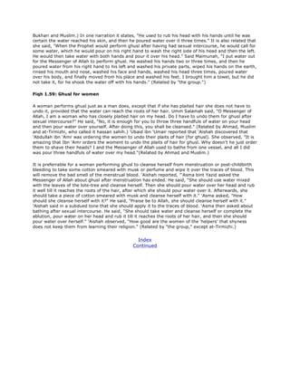 Bukhari and Muslim.) In one narration it states, "He used to rub his head with his hands until he was
certain the water reached his skin, and then he poured water over it three times." It is also related that
she said, "When the Prophet would perform ghusl after having had sexual intercourse, he would call for
some water, which he would pour on his right hand to wash the right side of his head and then the left.
He would then take water with both hands and pour it over his head." Said Maimunah, "I put water out
for the Messenger of Allah to perform ghusl. He washed his hands two or three times, and then he
poured water from his right hand to his left and washed his private parts, wiped his hands on the earth,
rinsed his mouth and nose, washed his face and hands, washed his head three times, poured water
over his body, and finally moved from his place and washed his feet. I brought him a towel, but he did
not take it, for he shook the water off with his hands." (Related by "the group.")
Fiqh 1.59: Ghusl for women
A woman performs ghusl just as a man does, except that if she has plaited hair she does not have to
undo it, provided that the water can reach the roots of her hair. Umm Salamah said, "O Messenger of
Allah, I am a woman who has closely plaited hair on my head. Do I have to undo them for ghusl after
sexual intercourse?" He said, "No, it is enough for you to throw three handfuls of water on your head
and then pour water over yourself. After doing this, you shall be cleansed." (Related by Ahmad, Muslim
and at-Tirmizhi, who called it hassan sahih.) 'Ubaid ibn 'Umair reported that 'Aishah discovered that
'Abdullah ibn 'Amr was ordering the women to undo their plaits of hair (for ghusl). She observed, "It is
amazing that Ibn 'Amr orders the woment to undo the plaits of hair for ghusl. Why doesn't he just order
them to shave their heads? I and the Messenger of Allah used to bathe from one vessel, and all I did
was pour three handfuls of water over my head."(Related by Ahmad and Muslim.)
It is preferrable for a woman performing ghusl to cleanse herself from menstruation or post-childbirth
bleeding to take some cotton smeared with musk or perfume and wipe it over the traces of blood. This
will remove the bad smell of the menstrual blood. 'Aishah reported, "'Asma bint Yazid asked the
Messenger of Allah about ghusl after menstruation has ended. He said, "She should use water mixed
with the leaves of the lote-tree and cleanse herself. Then she should pour water over her head and rub
it well till it reaches the roots of the hair, after which she should pour water over it. Afterwards, she
should take a piece of cotton smeared with musk and cleanse herself with it." 'Asma asked, "How
should she cleanse herself with it?" He said, "Praise be to Allah, she should cleanse herself with it."
'Aishah said in a subdued tone that she should apply it to the traces of blood. 'Asma then asked about
bathing after sexual intercourse. He said, "She should take water and cleanse herself or complete the
ablution, pour water on her head and rub it till it reaches the roots of her hair, and then she should
pour water over herself." 'Aishah observed, "How good are the women of the 'helpers' that shyness
does not keep them from learning their religion." (Related by "the group," except at-Tirmizhi.)
Index
Continued
 