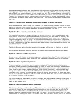during an extremely cold night, and was afraid that if he performed ghusl he would die. He prayed the
morning prayer with his companions. He then went to the Messenger of Allah, upon whom be peace, to
ask him about this. Muhammad said, "O 'Amr, did you pray with your companions while you needed a
post-nocturnal bath?" 'Amr mentioned the verse, "Do not kill yourselves, Allah is merciful to you" to the
Prophet. The Prophet just laughed and didn't say anything. (Related by Ahmad, Abu Dawud, al-Hakim,
ad-Daraqutni, Ibn Hibban and al-Bukhari in mu'allaq form.) This example illustrated the Prophet's tacit
approval.
Fiqh 1.65 a: When water is nearby, but one does not want to fetch it due to fear
If one fears for his life, family, wealth, (for example, if an enemy is nearby--beast or human--or one is
a prisoner, and so on), one may perform tayammum. This is also allowed if there is water but one lacks
the proper means to get it, or if one fears some accusation against him if he gets it.
Fiqh 1.65 b: If one is saving his water for later use
This could be for a hound, for dough, cooking or to remove an impurity that is not pardonable. Says
Imam Ahmad, "Many of the companions performed tayammum to save their water for drinking." 'Ali
said that a man who is travelling and becomes unclean because of sex or a wet dream can perform
tayammum if he fears he will go thirsty: "He should perform tayammum and not ghusl." (Related by
ad-Daraqutni.) Says Ibn Taimiyyah, "If a person needs to relieve himself but has only a small amount
of water, it is best that he pray with tayammum and relieve himself, rather than keep his ablution and
pray before relieving himself."
Fiqh 1.66: One can get water, but fears that the prayer will be over by the time he gets it
He can perform tayammum and pray, and does not need to repeat his prayer (after he gets water).
Fiqh 1.66 a: The soil used for tayammum
It must be pure soil: this can be sand, stone, gypsum, and so on. Says Allah, "Perform tyammum with
pure soil," and all scholars of Arabic agree that "soil" is whatever covers the earth, dirt or otherwise.
Fiqh 1.66 b: How to perform tayammum
First, one must have the intention (see the section on ablution). Then, he mentions Allah's name,
strikes the soil with his hands, wipes his face and his hands up to the wrist. Nothing is more authentic
and clear than what 'Ammar related. He said, "We became sexually impure and had no water, so we
rolled in the dirt and prayed. This was mentioned to the Prophet and he said, 'This would have been
enough for you,' and he struck the earth with his hands, blew in them and then wiped his face and
hands with them." (Related by al-Bukhari and Muslim). In another text he states, "It would have been
enough for you to strike the ground with your hands, blow into them, then wipe your face and hands up
to the elbows." (Related by ad-Daraqutni.)
This hadith shows that one strike of the earth is sufficient, and one only wipes the arms to the wrists. It
is from the sunnah that one who makes tayammum with dirt should blow into his hands first and not
make his face dusty or dirty.
Fiqh 1.66 c: What tayammum makes permissible
After doing so, he is pure and may do any of the acts requiring prior purification, such as praying and
touching the Qur'an. He does not have to perform it during the time of prayer, and he may pray as
many prayers as he wishes (unless he nullifies it), exactly as he can after performing the regular
ablution. Abu Zharr reported that the Prophet said, "The soil is a purifier for a Muslim, even if he does
not find water for twenty years. Then if he touches water, that is, to make ablution, and so on, it would
 