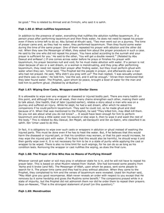 be good." This is related by Ahmad and at-Tirmizhi, who said it is sahih.
Fiqh 1.66 d: What nullifies tayammum
In addition to the presence of water, everything that nullifies the ablution nullifies tayammum. If a
person prays after performing tayammum and then finds water, he does not need to repeat his prayer
even if there is time left to do so. Abu Sa'eed al-Khudri said, "Two men went out on a journey. The time
of prayer came and, as they had no water, they performed tayammum. Then they found some water
during the time of the same prayer. One of them repeated his prayer with ablution and the other did
not. When they saw the Messenger of Allah, they asked him about the proper procedure in such a case.
He said to the one who did not repeat his prayer, 'You have acted according to the sunnah and your
prayer is sufficient for you.' He said to the other, 'You will get a double reward."' (Related by Abu
Dawud and anNasa'i.) If one comes across water before he prays or finishes his prayer with
tayammum, his prayer becomes null and void, for he must make ablution with water. If a person is not
clean because of sex or a wet dream, or a woman is menstruating, and they pray after performing
tayammum, they need not repeat their prayer after finding water, but they must perform ghusl with
water when they can. 'Umar said, "The Prophet led the people in prayer, and afterwards saw a man
who had not prayed. He said, 'Why didn't you pray with us?' The man replied, 'I was sexually unclean
and there was no water.' He told him, 'Use the soil, and it will be enough.' 'Imran then mentioned that
they later found water. The Prophet, upon whom be peace, brought a bowl of water for the man and
told him to perform ghusl. (Related by al-Bukhari.)
Fiqh 1.67: Wiping Over Casts, Wrappers and Similar Items
It is allowable to wipe over any wrapper or diseased or injured bodily part. There are many hadith on
this point, and although they are all weak, their many chains strengthen each other, making them valid
to talk about. One hadith, that of Jabir (quoted earlier), relates a story about a man who was on a
journey and suffered an injury. While he slept, he had a wet dream, after which he asked his
companions if he could perform tayammum. They said he could not, so he made ghusl and died
because of it. When that was mentioned to the Prophet, he said "They killed him, may Allah kill them.
Do you not ask about what you do not know? ... It would have been enough for him to perform
tayammum and drop a little water over his wound or else wipe it, then to wipe it and wash the rest of
the body." This is related by Abu Dawud, Ibn Majah, ad-Daraqutni and Ibn as-Sakin, who classified it as
sahih. Ibn 'Umar used to do this.
In fact, it is obligatory to wipe over such casts or wrappers in ablution or ghusl instead of washing the
injured parts. This must be done even if he has to heat the water. But, if he believes that this would
harm the diseased or injured part, or that his condition may worsen, or that his pain would increase, he
may wipe the injured part with water. If he fears that this would also be harmful, he should wrap it and
then gently wipe over it. It is not necessary for him to be in a state of purity while applying the cast or
wrapper to be wiped. There is also no time limit for such wipings, for he can do so as long as his
condition lasts. Removing the wrapper or cast nullifies the wiping, as does the final cure.
Fiqh 1.68: The Prayer of One Who Has no Means of Purifying Himself
Whoever cannot get water or soil may pray in whatever state he is in, and he will not have to repeat his
prayer later. This is based on what Muslim related from 'Aishah. She had borrowed some jewelry from
'Asma and it broke (and fell). The Messenger of Allah, upon whom be peace, sent some people to
search for it. The prayer time came and they had to pray without ablution. When they came to the
Prophet, they complained to him and the verses of tayammum were revealed. Usaid ibn Huzhair said,
"May Allah give you good recompense. Allah never reveals an order with respect to you except that He
removes by it some hardship and gives the Muslims some benefit." The companions prayed while in a
state of impurity, but the Prophet did not admonish them nor did he order them to repeat their prayers.
Says an-Nawawi, "That is the strongest statement of proof (on this question)."
Fiqh 1.69: Menstruation
 