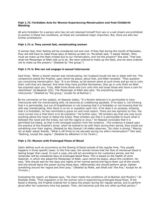 Fiqh 1.71: Forbidden Acts for Women Experiencing Menstruation and Post-Childbirth
Bleeding
All acts forbidden for a person who has not yet cleansed himself from sex or a wet dream are prohibited
to women in these two conditions, as these are considered major impurities. But, there are also two
further prohibitions:
Fiqh 1.71 a: They cannot fast, menstruating women
If women fast, their fasting will be considered null and void. If they fast during the month of Ramadan,
they will still have to make those days of fasting up later on. Mu'azhah said, "I asked 'Aishah, 'Why
must we make up the fasts missed due to our menstruation, and not the prayers?' She said, 'That was
what the Messenger of Allah told us to do. We were ordered to make up the fasts, and we were ordered
not to make up the prayers." (Related by "the group.")
Fiqh 1.71 b: She can not engage in sexual intercourse
Said Anas, "When a Jewish woman was menstruating, her husband would not eat or sleep with her. The
companions asked the Prophet, upon whom be peace, about that, and Allah revealed: "They question
you concerning menstruation. Say: 'It is an illness, so let women alone at such times and go not in unto
them until they are cleaned. And when they have purified themselves, then go in unto them as Allah
has enjoined upon you. Truly, Allah loves those who turn unto Him and loves those who have a care for
cleanliness" (al-Baqarah 222). The Messenger of Allah also said, "Do everything except
intercourse." (Related by "the group," except for al-Bukhari.)
In his comments on the subject, an-Nawawi states, "If a Muslim believes it is permissible to have
intercourse with his menstruating wife, he becomes an unbelieving apostate. If he does it, not thinking
that it is permissible, but out of forgetfulness or not knowing that it is forbidden or not knowing that his
wife was menstruating, then there is no sin or expiation upon him. If he does it on purpose, knowing
that it is forbidden, he has committed a grave sin and must repent. There are two opinions on this: the
more correct one is that there is to be expiation." He further says, "All scholars say that one may touch
anything above the navel or below the knees. Most scholars say that it is permissible to touch what is
between the navel and the knees, but not the vagina or anus." An-Nawawi concludes that it is
permitted but hated, as that is the strongest position from the evidence . This evidence is based upon
the practice of the Prophet's wives: when he wished to be with them during their period, they would put
something over their vagina. (Related by Abu Dawud.) Al-Hafez observes, "Its chain is strong." Masruq
ibn al-Ajda' asked 'Aishah, "What is off limits to me sexually during my wife's menstruation?" She said,
"Nothing, except the vagina." (Related by alBukhari in his Tarikh.)
Fiqh 1.72: Women with Prolonged Flows of Blood
Islam defines such an occurrence as the flowing of blood outside of the regular time. This usually
happens in three specific cases. In the first case, the woman knows that her flow of menstrual blood is
lasting longer than usual. In such a case, she will act according to her customary period, and the
remainder will be considered days of prolonged blood flows. This is based on the hadith of Umm
Salamah, in which she asked the Messenger of Allah, upon whom be peace, about this condition. He
said, "She should wait for the days and nights of her normal period and figure them out of the month,
and she should leave the prayer during those days. (Afterwards) she should perform ghusl, tighten
something around her vagina and then pray." (Related by Malik, ash-Shafi and "the five," except for at-
Tirmizhi.)
Evaluating the report, an-Nawawi says, "Its chain meets the conditions (of al-Bukhari and Muslim)." Al-
Khattabi holds, "That regulation is for the woman who is experiencing prolonged blood flows. If the
blood is flowing, the Prophet ordered her to leave the prayer during her regular period, and to perform
ghusl after her customary time has passed. Then, she becomes just like any other purified person."
 